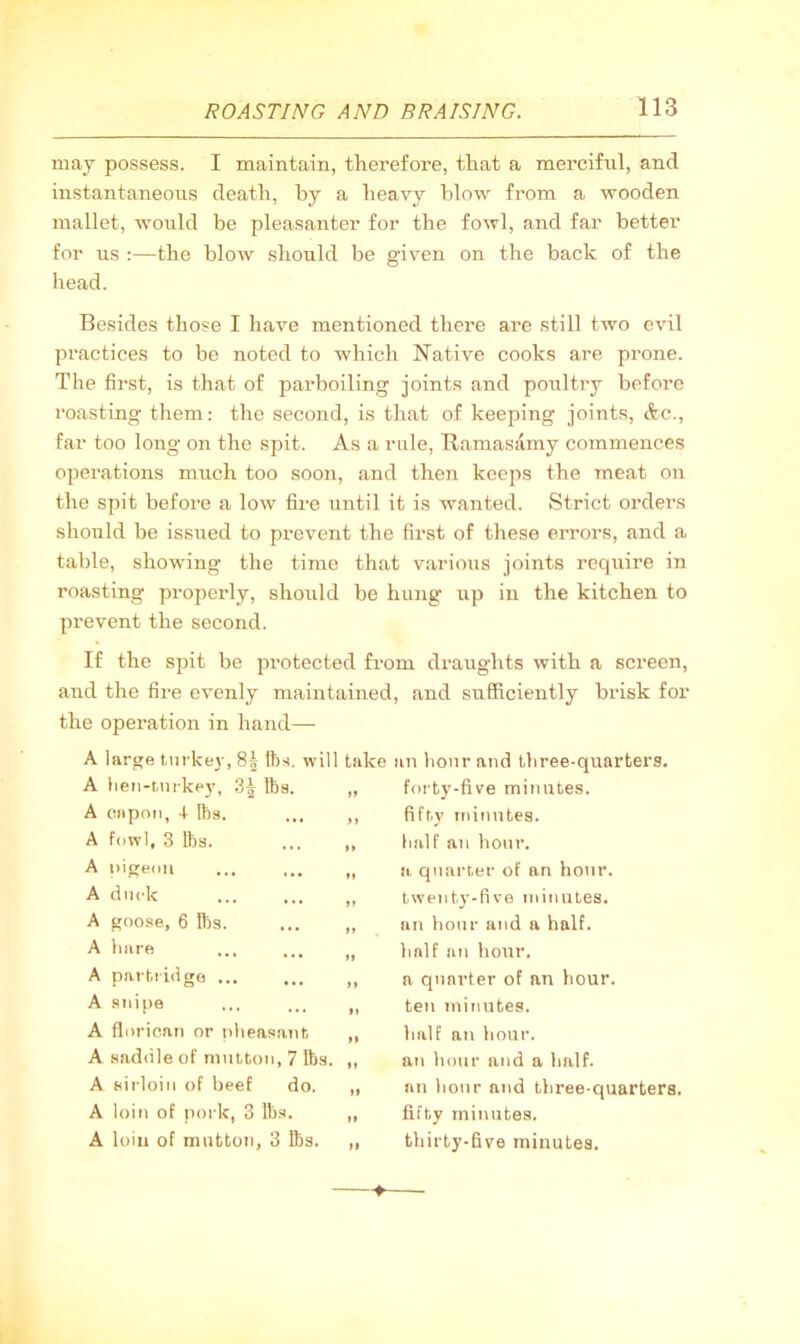 may possess. I maintain, therefore, that a merciful, and instantaneous death, by a heavy blow from a wooden mallet, would be pleasanter for the fowl, and far better for us :—the blow should be given on the back of the head. Besides those I have mentioned there are still two evil practices to be noted to which Native cooks are prone. The first, is that of pax’boiling joints and poultry before roasting tlxem: the second, is that of keeping joints, drc., far too long on the spit. As a rule, Ramasamy commences operations much too soon, and then keeps the meat on the spit before a low fire until it is wanted. Strict orders should be issued to prevent the first of these errors, and a table, showing the time that v.arious joints require in roasting properly, should be hung up in the kitchen to prevent the second. If the spit be pi’otected from draughts with a screen, and the fire evenly maintained, and sufficiently brisk for the operation in hand— A large turkey, 8| ll)?(. will take an hour and three-quarters. A heu-tuikey, 3^ fes. „ A capon, 4 lbs. ... ,, A fowl, 3 lbs. ... ,, A pigeon ... ... ,, A duck A goose, 6 lbs. ... „ A hare ... ... A partiidgo ... ... ,, A snipe ... ... A floricati or nheasanfc ,, A saddle of mutton, 7 lbs. ,, A sirloin of beef do. ,, A loin of pork, 3 lbs. ,, A loin of mutton, 3 lbs. „ foi'ty-five minutes. fifty minutes. half au hour. a quarter of an hotir. twenty-five minutes. an hour and a half. half an hour. a quarter of an hour. ten minutes. half an hour. an hour and a half. an hour and three-quarters. fifty minutes. thirty-five minutes.
