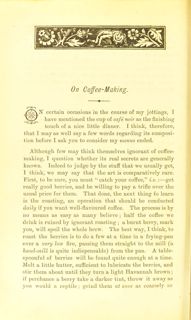 On Coffee-Making. —♦— N certain occasions in tlie coru’se of my jottings, I have mentioned the cup of cafe noir as the finishing touch of a nice little dinner. I think, therefore, that I may as well say a few words regarding its composi- tion before I ask you to consider my menus ended. Although few may think themselves ignorant of coffee- making, I question whether its real secrets ai’e generally known. Indeed to judge by the stuff that we usually get, I think, we may say that the art is comparatively rare. First, to be sure, you must “ catch your coffee,” t.e.:—get really good berries, and be willing to pay a trifle over the usual price for them. That done, the next thing to learn is the roasting, an operation that should be conducted daily if you want well-flavoured coffee. The process is by no means as easy as many believe ; half the coffee we di'ink is ruined by ignorant roasting ; a burnt beny, mark you, will S23oil the whole brew. The best way, I think, to roast the berries is to do a few at a time in a frying-pan over a ver?j loto fire, passing them straight to the mill (a hand-mill is quite indispensable) from the pan. A table- spoonful of berries will be found quite enough at a time. Melt a little butter, sufficient to lubi’icate the berries, and stir them about until they turn a light Havannah bx’owTi; if perchance a berry take a darker tint, throw it away as you would a reptile; grind them at once as coax’sely as