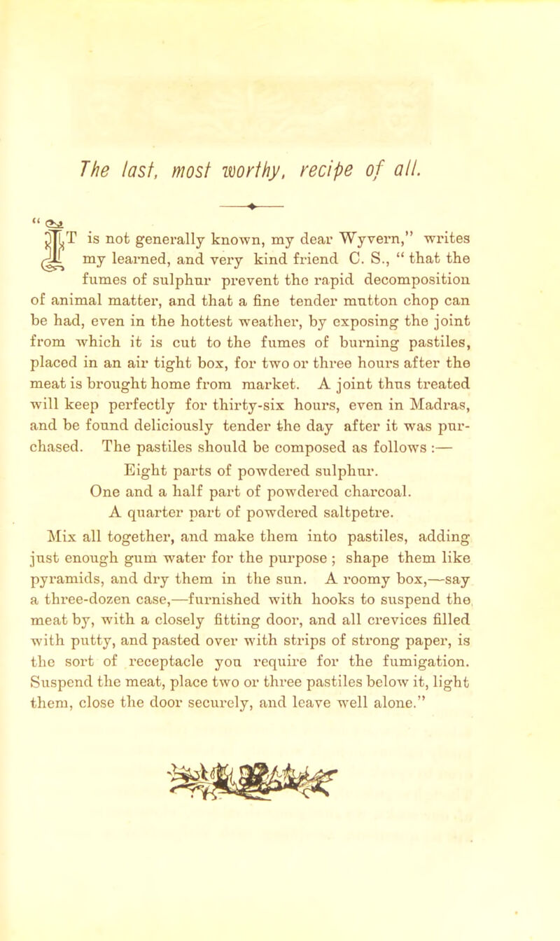 The last, most worthy, recipe of all. “ (?s» tT is not generally known, my dear Wyvern,” writes my learned, and very kind friend C. S., “ that the fumes of sulphur prevent the rapid decomposition of animal matter, and that a fine tender mutton chop can be had, even in the hottest weather, by exposing the joint from which it is cut to the fumes of burning pastiles, placed in an air tight box, for two or three hours after the meat is brought home from market. A joint thus ti’eated will keep perfectly for thirty-six hours, even in Madras, and be found deliciously tender the day after it was pur- chased. The pastiles should be composed as follows :— Eight parts of powdered sulphur. One and a half part of powdered charcoal. A quarter part of powdered saltpetre. Mix all together, and make them into pastiles, adding just enough gum water for the purpose ; shape them like pyramids, and dry them in the sun. A x-oomy box,—say a three-dozen case,—furnished with hooks to suspend the meat by, with a closely fitting door, and all crevices filled with putty, and pasted over with strips of strong paper, is the sort of receptacle yon require for the fumigation. Suspend the meat, place two or three pastiles below it, light them, close the door securely, and leave well alone.”