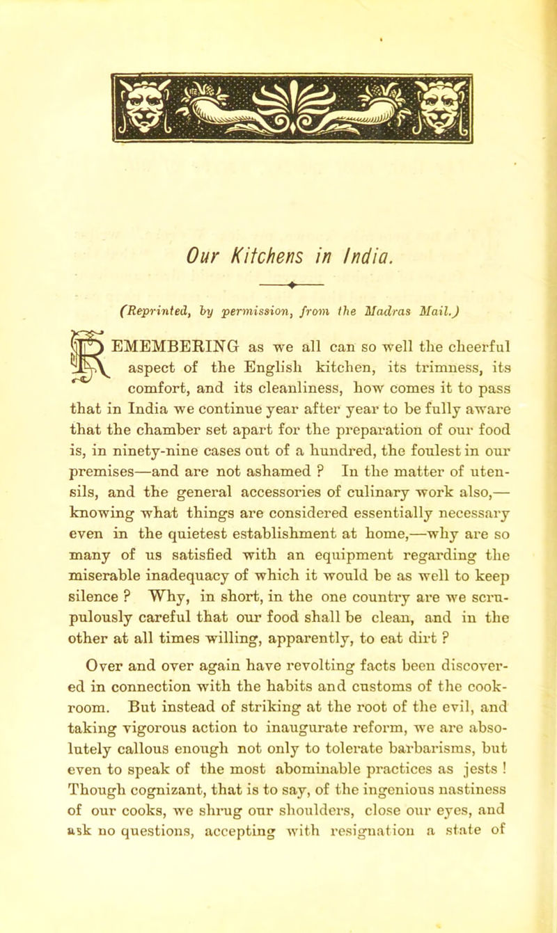 Our Kitchens in India. —♦— (Reprinted, by permission, from the Madras Mail.) EMEMBERING as we all can so well the cheerful zIpA aspect of the English kitchen, its trimness, its comfort, and its cleanliness, how comes it to pass that in India we continue year after year to be fully aware that the chamber set apart for the preparation of our food is, in ninety-nine cases out of a hundred, the foulest in our premises—and are not ashamed ? In the matter of uten- sils, and the general accessories of culinary work also,— knowing what things are considered essentially necessary even in the quietest establishment at home,—why are so many of us satisfied with an equipment regarding the miserable inadequacy of which it would be as well to keep silence ? Why, in short, in the one country are we scru- pulously careful that our food shall be clean, and in the other at all times willing, apparently, to eat dirt ? Over and over again have revolting facts been discover- ed in connection with the habits and customs of the cook- room. But instead of striking at the root of the evil, and taking vigorous action to inaugurate reform, we are abso- lutely callous enough not only to tolerate barbarisms, but even to speak of the most abomuiable practices as jests ! Though cognizant, that is to say, of the ingenious nastiness of our cooks, we shrug our shoulders, close our eyes, and ask no questions, accepting with resignation a state of