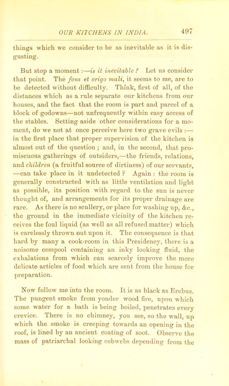 things which we consider to be as inevitable as it is dis- gusting. But stop a moment:—is it inevitable ? Let us consider that point. The Jons et origo mali, it seems to me, are to be detected without difficulty. Think, fii'st of all, of the distances which as a rule separate our kitchens fi’om our houses, and the fact that the I’oom is jDart and jjarcel of a block of godowns—not unfrequently within easy access of the stables. Setting aside other considerations for a mo- ment, do we not at once perceive here two grave evils :— in the first place that proper supervision of the kitchen is almost out of the question ; and, in the second, that pro- miscuous gatherings of outsiders,—the friends, relations, and children (a fruitful source of dirtiness) of our servants, —can take place in it undetected ? Again : the room is generally constructed with as little ventilation and light as possible, its position with regard to the sun is never thought of, and arrangements for its proper drainage are rare. As there is no scullery, or place for washing up, &c., the ground in the immediate vicinity of the kitchen re- ceives the foul liquid (as well as all refused matter) which is carelessly thrown out upon it. The consequence is that hard by many a cook-room in this Presidency, there is a noisome cesspool containing an inky looking fluid, the exhalations from which can scarcely improve the more delicate articles of food which are sent from the house for preparation. Now follow me into the room. It is as black as Erebus. The pungent smoke from yonder wood fire, upon which some water for a bath is being boiled, penetrates every crevice. There is no chimney, you see, so the wall, ujj which the smoke is creeping towards an opening in the roof, is lined by an ancient coating of soot. Observe the mass of patriarchal looking cobwebs depending from the