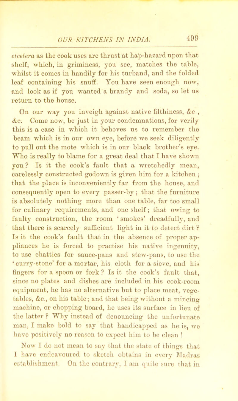 etcetera as the cook uses are thrust at hap-hazard upon tliat shelf, which, iii griminess, you see, matches the table, whilst it comes in handily for his turband, and the folded leaf containing his snuff. You have seen enough now, and look as if you wanted a brandy and soda, so let us return to the house. On our way you inveigh against native filthiness, &c., &.C. Come now, be just in your condemnations, for verily this is a case in which it behoves us to remember the beam which is in our own eye, before we seek diligently to pull out the mote which is in our black brother’s eye. Who is really to blame for a great deal that I have shown you? Is it the cook’s fault that a wretchedly mean, carelessly constructed godown is given him for a kitchen ; that the place is inconveniently far from the house, and consequently open to every passer-by ; that the furniture is absolutely nothing more than one table, far too small for culinary requii’ements, and one shelf; that owing to faulty construction, the room ‘ smokes’ dreadfully, and that there is scarcely sufficient light in it to detect dirt ? Is it the cook’s fault that in the absence of 2iroper ap- pliances he is forced to practise his native ingenuity, to use chatties for sauce-jians and stew-pans, to use the ‘curry-stone’ for a mortar, his cloth for a sieve, and his fingers for a spoon or fork ? Is it the cook’s fault that, since no plates and dishes are included in his cook-room equipment, he has no alternative but to place meat, vege- tables, &c., on his table; and that being without a mincing machine, or chopping board, he uses its surface in lieu of the latter ? Why instead of denouncing the unfortunate man, I make bold to say that handicajiped as he is, we have positively no I'cason to expect him to be clean ! Now I do not mean to say that the state of things that T have endeavoured to sketch obtains in every ]\ladras establishment. On the contrary, 1 am quite sure that in