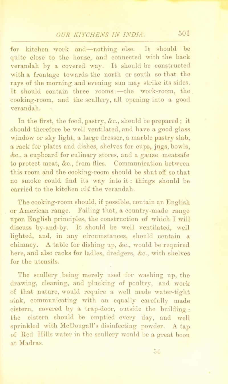 for kitchen work and—nothing else. It should be quite close to the house, and connected with the hack verandah by a covered way. It should be constructed with a frontage towards the north or south so that the rays of the morning and evening sun may strike its sides. It should contain three rooms:—the work-room, the cooking-room, and the scullery, all opening into a good verandah. In the first, the food, pastry, etc., should be prepared ; it should therefore be well ventilated, and have a good glass window or sky light, a large dresser, a marble pastry slab, a rack for plates and dishes, shelves for cups, jugs, bowls, &c., a cupboard for culinary stores, and a gauze meatsafe to protect meat, &c., from flies. Communication between this room and the cooking-room should be shut off so that no smoke could find its way into it: things should be carried to the kitchen via the verandah. The cooking-room should, if possible, contain an English or American range. Failing that, a country-made range upon English principles, the construction of which I will discuss by-and-by. It should be well ventilated, Avell lighted, and, in any circumstances, should contain a chimney. A table for dishing up, &c., would be required here, and also racks for ladles, dredgers, &c., with .shelves for the utensils. The scullery being merely used for Avashiug up, the drawing, cleaning, and plucking of poultry, and work of that nature, would require a well made water-tight sink, communicating with an equally carefully made cistern, covered by a trap-door, outside the building : the cistern should bo emptied e\Qvj day, and well sprinkled with McDougall’s disinfecting powder. A tap of Red Hills water in the .scullery would lie a great boon at Madras. .>1