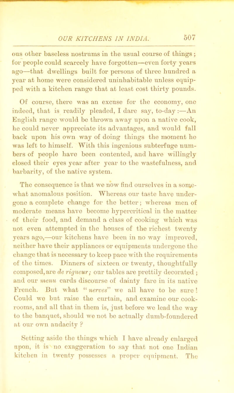 ous other baseless nostrums in the usual course of things; for people could scarcely have forgotten—even forty years ago—that dwellings built for persons of three hundred a year at home were considered uninhabitable unless equip- ped with a kitchen range that at least cost thirty pounds. Of course, there was an excuse for the economy, one indeed, that is readily pleaded, I dare say, to-day :—An English range wmuld be thrown away upon a native cook, he could never appreciate its advantages, and would fall back upon his own way of doing things the moment ho was left to himself. With this ingenious subterfuge num- bers of people have been contented, and have willingly closed their eyes year after year to the wastefulness, and barbarity, of the native system. The consequence is that we now find ourselves in a some- what anomalous position. Whereas our taste have under- gone a complete change for the better; whereas men of moderate means have become hypercritical in the matter of their food, and demand a class of cooking which was not even attempted in the houses of the richest twenty years ago,—our kitchens have been in no Avay improved, neither have their appliances or equipments iindergonc the change that is necessary to keep pace with the requirements of the times. Dinners of sixteen or twenty, thoughtfully composed, are de rigueur; our tables are prettily decorated ; and our menu cards discourse of dainty fare in its native French. But what “ nerves Ave all have to be sure ! Coukl wc but raise the curtain, and examine our cook- rooms, and all that in them is, just before wc lead the w’ay to the banquet, should avo not be actually dumb-founderccl at our own audacity ? Setting aside the things which 1 liavc already enlarged upon, it is no exaggeration to say that not one Indian kitchen in twenty possesses a proper equipment. Tlio