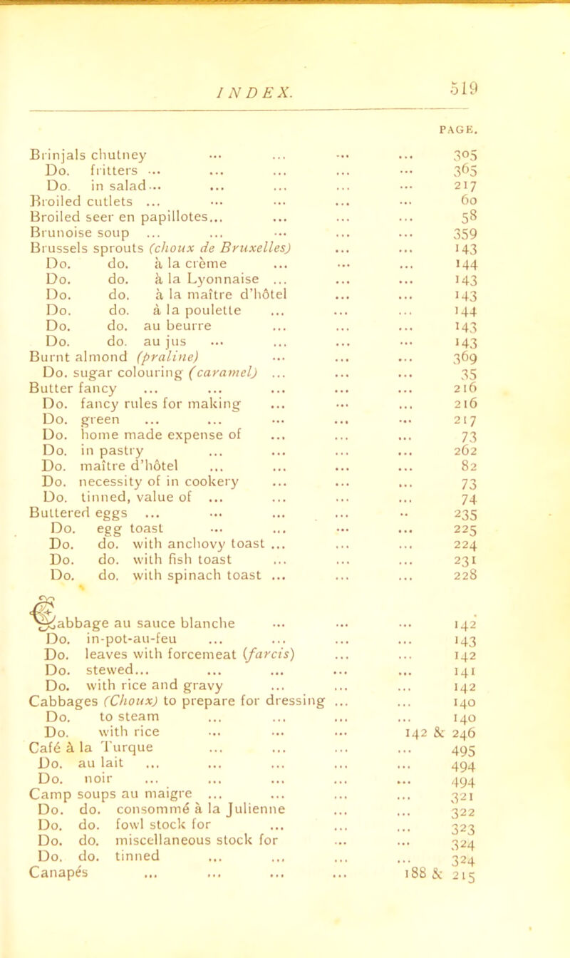 PACK. Brinjals chutney ... ... 305 Do. fritters 365 Do. in salad... ... 217 Eioiled cutlets ... . . 60 Broiled seer en papillotes... ... 58 Brunoise soup . . 359 Brussels sprouts (clioiix de Bruxelles) 143 Do. do. a la creme 144 Do. do. k la Lj'onnaise ... • .. 143 Do. do. a la maitre d’hdtel M3 Do. do. a la poulette « .. M4 Do. do. au beurre M3 Do. do. au jus M3 Burnt almond (praline) • . . 369 Do. sugar colouring (caramel) ... • . • 35 Butter fancy ... 216 Do. fancy rules for making ... •. • 216 Do. green . . • ... 217 Do. home made expense of . .. ... 73 Do. in pastry 262 Do. maitre d’hotel 82 Do. necessity of in cookery ... 73 Do. tinned, value of 74 Buttered eggs - 235 Do. egg toast 225 Do. do. with anchov}' toast ... 224 Do. do. with fish toast 231 Do. do. with spinach toast ... ... 228 '§^abbage au sauce blanclie Do. in-pot-au-feu Do. leaves with forcemeat ifarcts) Do. stewed... Do. with rice and gravy Cabbages (Chotix) to prepare for dressing Do. to steam Do. with rice Caf4 k la Turque Do. au lait Do. noir ... ... ... Camp soups au maigre ... Do. do. consomme a la Julienne Do. do. fowl stock for Do. do. miscellaneous stock for Do. do. tinned Canapes ... ... ... 142 J43 ... 142 141 142 140 140 142 & 246 495 494 494 321 322 323 324 324 188 3c 215