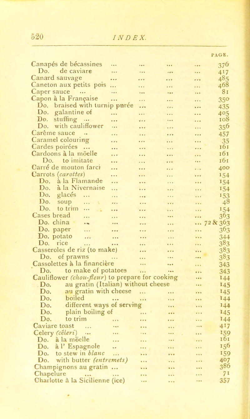 Canapes de becassines PAGE. 37& Do. de caviare 4>7 Canard sauvage ... ... 485 Caneton aux petils pots ... . • . 468 Caper sauce ... 81 Capon a la Fran^aise 350 Do. braised with turnip prvree ... ... 435 Do. galantine of . « . 405 Do. stuffing ... ... loS Do. with cauliflower 356 Careme sauce 457 Caramel colouring • r. ... 35 Cardes poirees ... 161 Cardoons a la moelle 161 Do. to imitate • r* ... 161 Carre de mouton farct 400 Carrots {carottes) • .. . . . . . . 154 Do. k la Flamande * * • 154 Do. a la Nivernaise ... . r. 154 Do. glac^ ... • « • 153 Do. soup ... 43 Do. to trim ... • . 1 154 Cases bread ... ... 363 Do. china . . I • • . 72 & 363 Do. paper ... ... 363 Do. potato ... . . 344 Do. rice 383 Casseroles de riz (to make) » . . 383 Do. of prawns ... 383 Cassolettes k la financi^re . . . 343 Do. to make of potatoes ... ... 343 Cauliflower (chou-fleur) to prepare for cookmg 144 Do, au gratin (Italian) without cheese ... 145 Do. au gratin with cheese . . . . . . ... 145 Do, boiled . . • . . . 144 Do. different ways of serving ... 144 Do. plain boiling of ... 145 Do. to trim , . . 144 Caviare toast ... 417 Celery Ccelert) ... 159 Do. a la moelle . . . ... 161 Do. a 1’ Espagnole ... i5fj Do. to stew in blanc . . ... 159 Do. with butter (entremets) « . . . 407 Champignons au gratin ... ... 386 Chapelure ... ... 71 Charlotte ft la Sicilienne (ice) ... ... ... 357