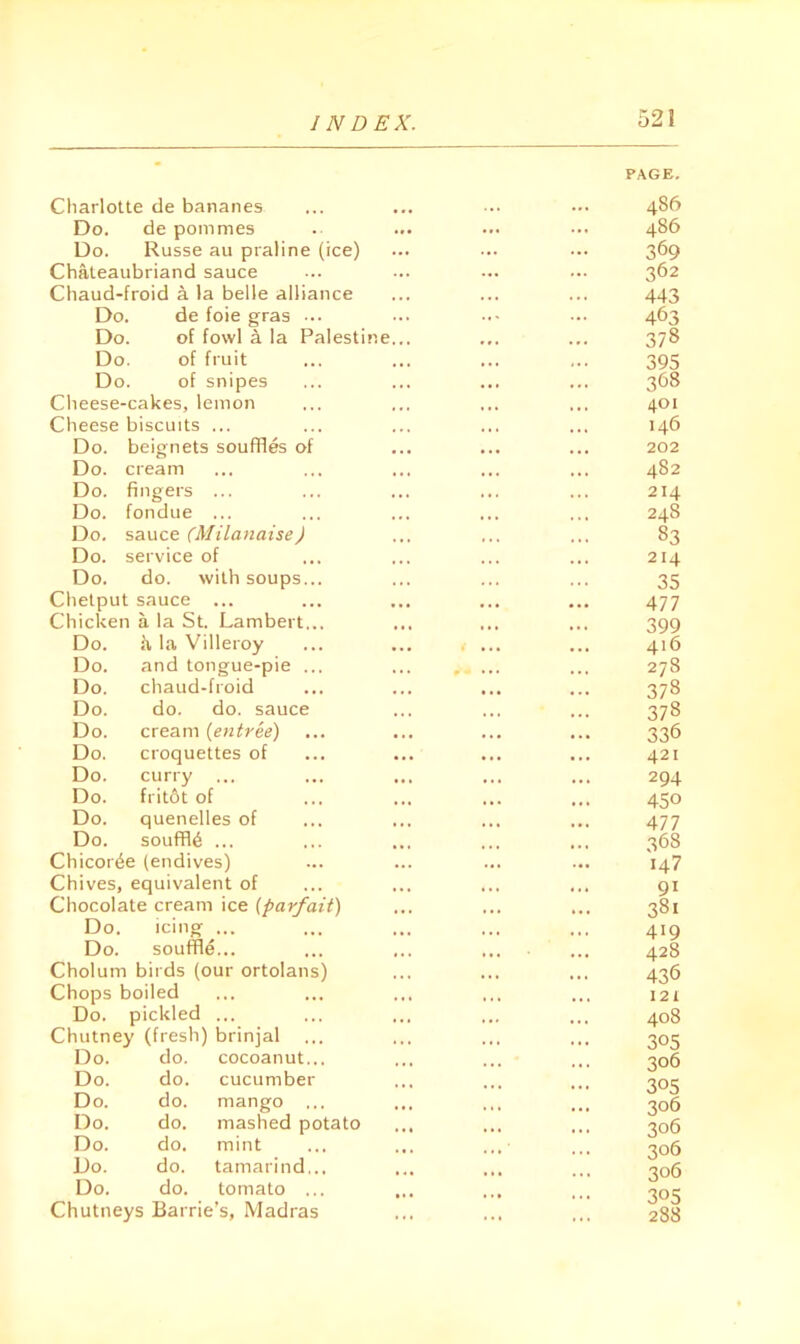 Cliarlotte de bananes Do, de pommes • •• 486 Do. Russe au praline (ice) ... 369 Chateaubriand sauce 362 Chaud-froid a la belle alliance 443 Do. de foie gras ... ... 463 Do. of fowl a la Palestine... 378 Do. of fruit ... 395 Do. of snipes ... 368 Cheese-cakes, lemon Cheese biscuits ... Do. beignets souffles of Do. cream Do. fingers ... Do. fondue ... Do. sauce (Milanaise) Do. service of Do. do. with soups... Chelput sauce ... Chicken a la St. Lambert.., Do. fv la Villeroy Do. and tongue-pie . Do. chaud-froid Do. do. do. sauce Do. cream {entree) Do. croquettes of Do. curry ... Do. fritot of Do. quenelles of Do. souffle ... Chicor^e (endives) Chives, equivalent of Chocolate cream ice {parfait) Do. icing ... Do. souffle... Cholum birds (our ortolans) Chops boiled Do. pickled ... Chutney (fresh) brinjal Do. do. cocoanut... Do. do. cucumber Do. do. mango ... Do. do. mashed potato Do. do. mint Do. do. tamarind... Do. do. tomato ... Chutneys Barrie’s, Madras PAGE, 486 401 146 202 482 214 248 83 214 35 477 399 416 278 378 378 336 421 294 450 477 368 147 91 381 419 428 436 121 408 305 306 305 306 306 306 306 305 288