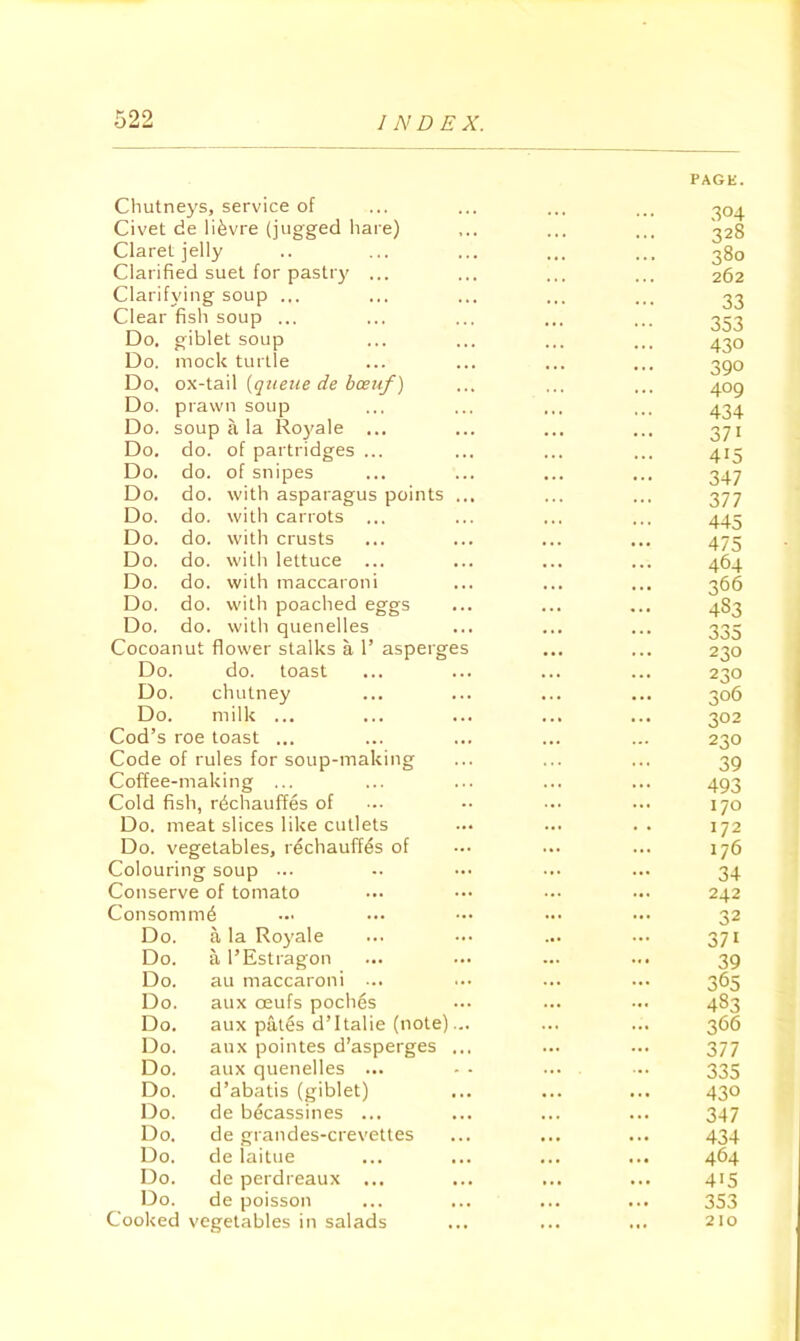 Chutneys, service of Civet de li^vre (jugged hare) Claret jelly Clarified suet for pastry ... Clarifying soup ... Clear fish soup ... Do. giblet soup Do. mock turtle Do. ox-tail {qtieiie de hceuf) Do. prawn soup Do. soup a la Royale ... Do. do. of partridges ... Do. do. of snipes Do. do. with asparagus points Do. do, with carrots ... Do. do. with crusts Do. do. with lettuce ... Do. do. with maccaroni Do. do. with poached eggs Do. do. with quenelles Cocoanut flower stalks a 1’ asperge Do. do. toast Do. chutney Do. milk ... Cod’s roe toast ... Code of rules for soup-making Coffee-making ... Cold fish, rechauffes of Do. meat slices like cutlets Do. vegetables, rechauffes of Colouring soup ... Conserve of tomato Consomme Do. a la Ro}'ale Do. a I’Estragon Do. au maccaroni ... Do. aux oeufs poches Do. aux pates d’ltalie (note) Do. aux pointes d’asperges Do. aux quenelles ... Do. d’abatis (giblet) Do. de becassines ... Do. de grandes-crevetles Do. de laitue Do. de perdreaux Do. de poisson Cooked vegetables in salads PAGE. .304 328 380 262 33 353 430 390 409 434 371 415 347 377 445 475 464 366 483 335 230 230 306 302 230 39 493 170 172 176 34 242 32 371 39 365 483 366 377 335 430 347 434 464 415 353 210