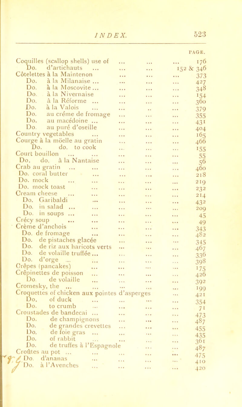 Coqiiilles (scallop shells) use of Do. d’aitichauts Cotelettes a la Maintenon Do. a la Milanaise ... Do. a la Moscovite ... Do. a la Nivernaise Do. A la Reforme ... Do. a la Valois Do. au creme de fromage Do. au macedoine ... Do. au pure d’oseille Country vegetables Courge ii la moelle au gratin Do. do. to cook Court bouillon Do. do. a la Nantaise Crab au gratin Do. coral butter Do. mock Do. mock toast Cream cheese Do. Garibaldi Do. in salad .. Do. in soups .. Cr4cy soup Cr^me d’anchois Do. de fromage Do. de pistaches glac^e Do. de riz aux haricots verts Do. de volaille truffee . Do. d’orge Crapes (pancakes) Crepinettes de poisson Do. de volaille Cromesky, the ... Croquettes of chicken aux pointes Do. of duck Do. to crumb Croustades de bandecai Do. de champignons Do. de grandes crevettes Do. de foie gras Do. of labbit Do. de truffes a I’Espagnole Crofftes au pot ... Do. d'ananas Do. a I’Avenches asperges P.^tGE. ... 176 152 & 346 373 427 348 154 360 379 355 431 404 165 466 '55 55 56 460 218 219 232 214 432 209 45 49 343 48 2 3-15 467 336 398 '75 426 392 '99 421 354 7' 473 487 455 435 361 487 475 410 420