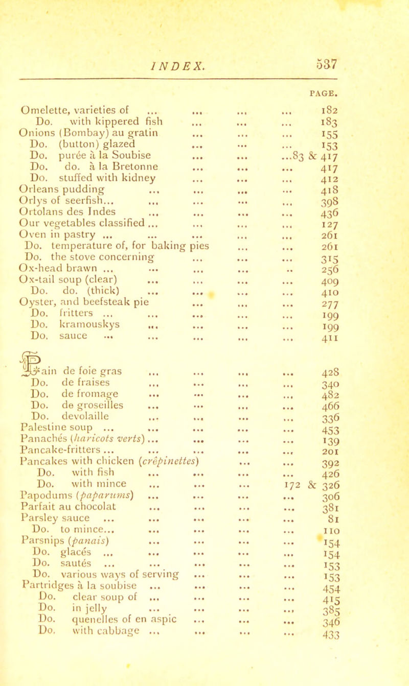 Omelette, varieties of PAGE. 182 Do. with kippered fish • • • ... 183 Onions (Bombay) au gratin . . . 155 Do. (button) glazed • • • . • • 153 Do. purde a la Soubise • • • ...8a & 417 Do. do. a la Bretonne • • • 4.4 ... 417 Do. stuffed with kidney « • • 412 Orleans pudding 418 Orlys of seerfish... • . • 39S Ortolans des Indes 4 4 4 436 Our vegetables classified ... » . 4 • • 4 127 Oven in pastry ... • . * 261 Do. temperature of, for baking pies 4.4 261 Do. the stove concerning 4,4 4 » • 315 Ox-head brawn ... 4.4 256 Ox-tail soup (clear) 4 . 4 409 Do. do. (thick) • •• 4 • 4 410 Oyster, and beefsteak pie • •• * 4 4 4.4 277 Do. fritters ... • • • 109 Do. kramouskys ... 199 Do. sauce ... ... ... 4II w?. Jcrain de foie gras 428 Do. de fraises ... ... • » 340 Do. de fromage ... 4.4 * * 4 482 Do. de groseilles ... 4.4 466 Do. devolaille ... 336 Palestine soup ... 4.4 4.4 453 Panaches (haricots verts)... • •• • • 4 •39 Pancake-fritters ... • « 4 4.4 4.4 201 Pancakes with chicken (crepinettes) 4.4 4.4 392 Do. with fish • . 4 4.4 426 Do. with mince 4.4 ... 172 & 326 Papodums (papariims) 4.4 4*4 306 Parfait au chocolat 4.4 ... 4.4 381 Parsley sauce 4.4 4.4 81 Do. to mince... 4.4 4.4 » • 4 110 Parsnips (panais) ... 4.4 4.4 •54 Do. glaces 4.4 • 4. 154 Do. sautes 4.4 4.4 •53 Do. various ways of serving 4.4 4.4 4.4 •53 Partridges a la soubise 4.4 • . 4 454 Do. clear soup of ... 4.4 415 Do. in jelly ... 4 . » 385 Do. quenelles of cn aspic 444 346 Do. with cabbage ...