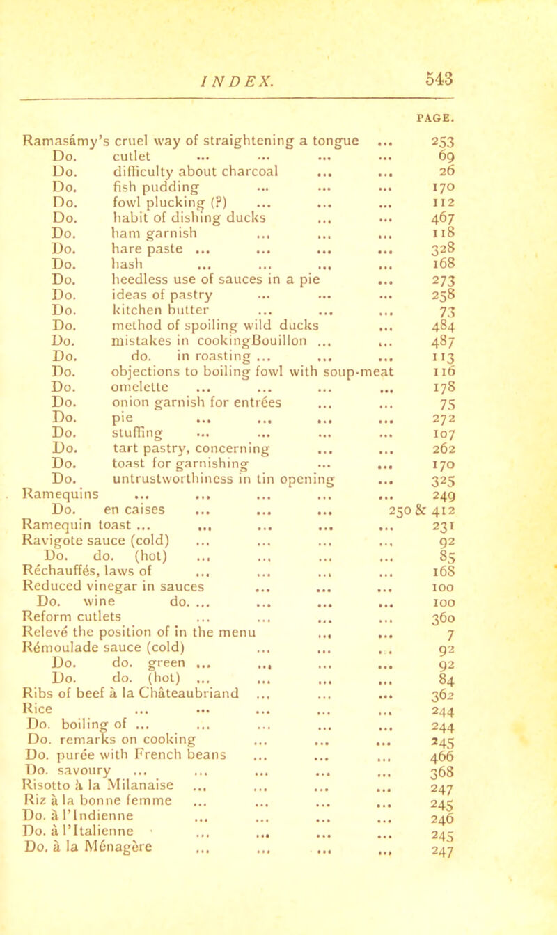 PAGE, Ramasamy ’s cruel way of straightening a tongue 253 Do. cutlet ••• 69 Do. difficulty about charcoal 26 Do. fish pudding ... 170 Do. fowl plucking (?) II2 Do. habit of dishing ducks ... 467 Do. ham garnish • • • 118 Do. hare paste ... • • • 328 Do. hash «•• 168 Do. heedless use of sauces in a pie • •• 273 Do. ideas of pastry 258 Do. kitchen butter • • • 73 Do. method of spoiling wild ducks • ** 484 Do. mistakes in cookingBouillon ... 487 Do. do. in roasting ... • • • 113 Do. objections to boiling fowl with soup- meat 116 Do. omelette • • • 178 Do. onion garnish for entries * « 7.5 Do. 272 Do. stuffing ... 107 Do. tart pastr}^ concerning 262 Do. toast for garnishing • • • 170 Do. untrustworthiness in tin opening 325 Ramequins ... 249 Do. en caises 250 & 412 Ramequin toast ... 231 Ravigote sauce (cold) . « 92 Do. do. (hot) ... • *« 85 Rechauffes, laws of ... ... ... ... 168 Reduced vinegar in sauces 100 Do. wine do. ... • t« 100 Reform cutlets ... 360 Releve the position of in the menu ... * . • 7 Remoulade sauce (cold) 92 Do. do. green ,,, ... 92 Do. do. (hot) ... • * • 84 Ribs of beef a la Chateaubriand • « • 362 Rice ... . • 4 244 Do. boiling- of • * • 244 Do. remai ks on cooking • * • 245 Do. puree with French beans ».» 466 Do. savoury • •« 368 Risotto i la Milanaise 247 Riz a la bonne femme 245 Do. a rindienne 246 Do. a, I’ltalienne Do, a la M6nagere 1 »• 247