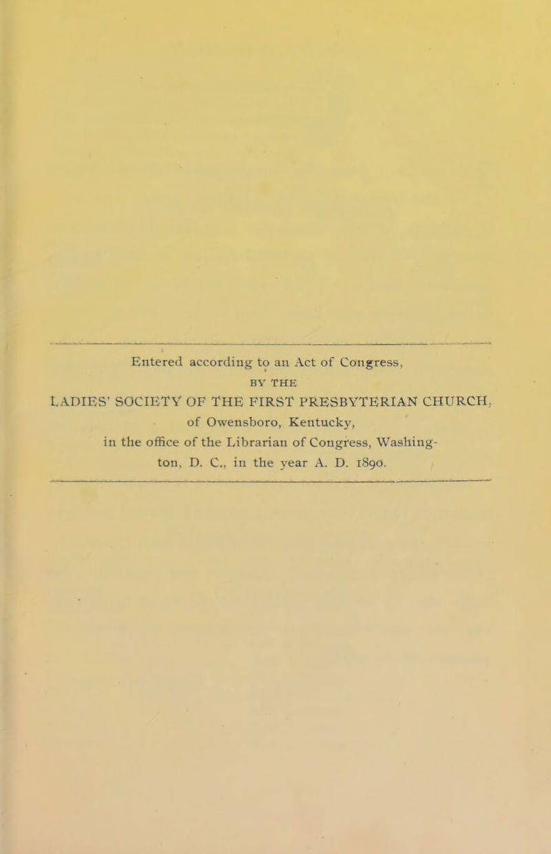 Entered according to an Act of Congress, BY THE LADIES’ SOCIETY OF THE FIRST PRESBYTERIAN CHURCH, of Owensboro, Kentucky, in the office of the Librarian of Congress, Washing- ton, D. C., in the year A. D. 1890.