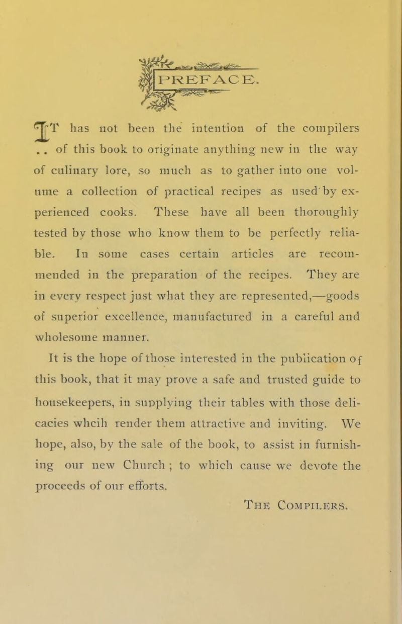 ..v- .1*^1^*- PREFACE. gjT has not been the intention of the compilers . . of this book to originate anything new in the way of culinary lore, so much as to gather into one vol- ume a collection of practical recipes as used'by ex- perienced cooks. These have all been thoroughly tested by those who know them to be perfectly relia- ble. In some cases certain articles are recom- mended in the preparation of the recipes. They are in every respect just what they are represented,—goods of superior excellence, manufactured in a careful and wholesome manner. It is the hope of those interested in the publication of this book, that it may prove a safe and trusted guide to housekeepers, in supplying their tables with those deli- cacies whcih render them attractive and inviting. We hope, also, by the sale of the book, to assist in furnish- ing our new Church ; to which cause we devote the proceeds of our efforts. Thf. Compilers.