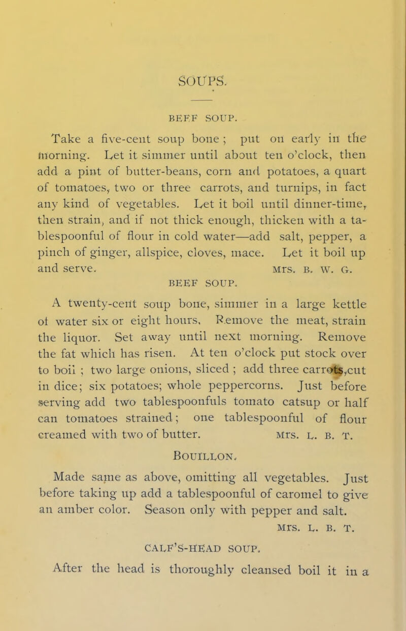 SOUPS. BEEF SOUP. Take a five-cent soup bone ; put on early in tbe morning. Let it simmer until about ten o’clock, then add a pint of butter-beans, corn and potatoes, a quart of tomatoes, two or three carrots, and turnips, in fact any kind of vegetables. Let it boil until dinner-time, then strain, and if not thick enough, thicken with a ta- blespoonful of flour in cold water—add salt, pepper, a pinch of ginger, allspice, cloves, mace. Let it boil up and serve. Mrs. b. w. g. BEEF SOUP. A twenty-ceut soup bone, simmer in a large kettle ol water six or eight hours, Remove the meat, strain the liquor. Set away until next morning. Remove the fat which has risen. At ten o’clock put stock over to boil ; two large onions, sliced ; add three carrots,cut in dice; six potatoes; whole peppercorns. Just before serving add two tablespoonfuls tomato catsup or half can tomatoes strained; one tablespoonful of flour creamed with two of butter. Mrs. l. b. t. Bouillon. Made same as above, omitting all vegetables. Just before taking up add a tablespoonful of caromel to give an amber color. Season only with pepper and salt. Mrs. l. b. t. CALF’S-HEAD SOUP, After the head is thoroughly cleansed, boil it in a