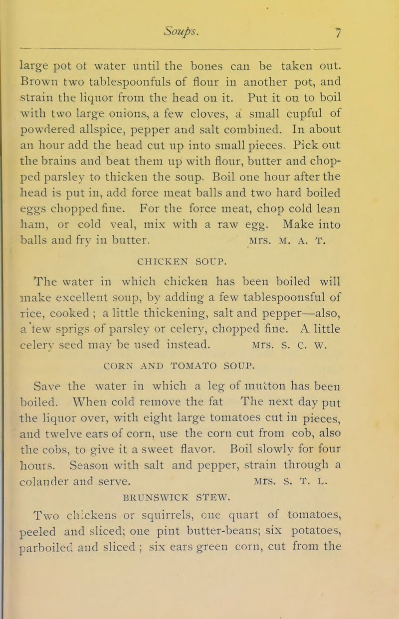 large pot ot water until the bones can be taken out. Brown two tablespoonfuls of flour in another pot, and strain the liquor from the head on it. Put it on to boil with two large onions, a few cloves, a small cupful of powdered allspice, pepper and salt combined. In about an hour add the head cut up into small pieces. Pick out the brains and beat them up with flour, butter and chop- ped parsley to thicken the soup. Boil one hour after the head is put in, add force meat balls and two hard boiled eggs chopped fine. For the force meat, chop cold lean ham, or cold veal, mix with a raw egg. Make into balls and fry in butter. Mrs. m. a. T. chicken SOUP. The water in which chicken has been boiled will make excellent soup, by adding a fewr tablespoonsful of rice, cooked ; a little thickening, salt and pepper—also, a tew sprigs of parsley or celery, chopped fine. A little celery seed may be used instead. Mrs. S. c. w. CORN AND TOMATO SOUP. Save the water in which a leg of mutton has been boiled. When cold remove the fat The next day put the liquor over, with eight large tomatoes cut in pieces, and twelve ears of corn, use the corn cut from cob, also the cobs, to give it a sweet flavor. Boil slowly for four hours. Season with salt and pepper, strain through a colander and serve. Mrs. s. T. L. BRUNSWICK STEW. Two chickens or squirrels, one quart of tomatoes, peeled and sliced; one pint butter-beans; six potatoes, parboiled and sliced ; six ears green corn, cut from the