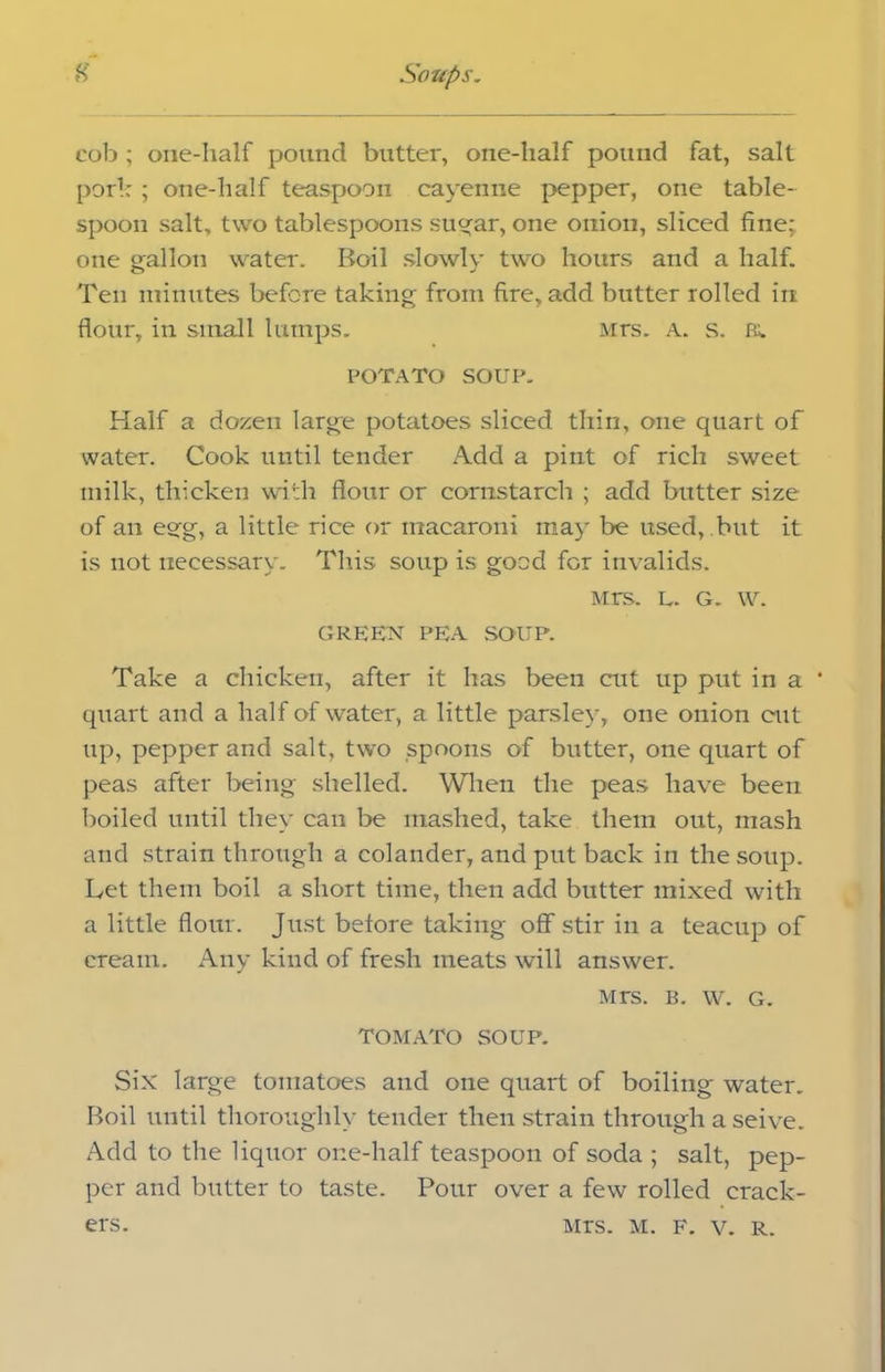 cob; one-half pound butter, one-half pound fat, salt pork ; one-half teaspoon cayenne pepper, one table- spoon salt, two tablespoons sugar, one onion, sliced fine;, one gallon water. Boil slowly two hours and a half. Ten minutes before taking from fire, add butter rolled in: flour, in small lumps. Mrs. a. s. ft. POTATO SOUP. Half a dozen large potatoes sliced thin, one quart of water. Cook until tender Add a pint of rich sweet milk, thicken with flour or cornstarch ; add butter size of an egg, a little rice or macaroni may be used, but it is not necessary. This soup is good for invalids. Mrs. l. G. w. GREEN PEA .SOUP. Take a chicken, after it has been cut up put in a ' quart and a half of water, a little parsley, one onion cut up, pepper and salt, two spoons of butter, one quart of peas after being shelled. When the peas have been boiled until they can be mashed, take them out, mash and strain through a colander, and put back in the soup. Let them boil a short time, then add butter mixed with a little flour. Just before taking off stir in a teacup of cream. Any kind of fresh meats will answer. Mrs. b. w. G. TOMATO SOUP. Six large tomatoes and one quart of boiling water. Boil until thoroughly tender then strain through a seive. Add to the liquor one-half teaspoon of soda ; salt, pep- per and butter to taste. Pour over a few rolled crack- Mrs. M. f. v. R. ers.