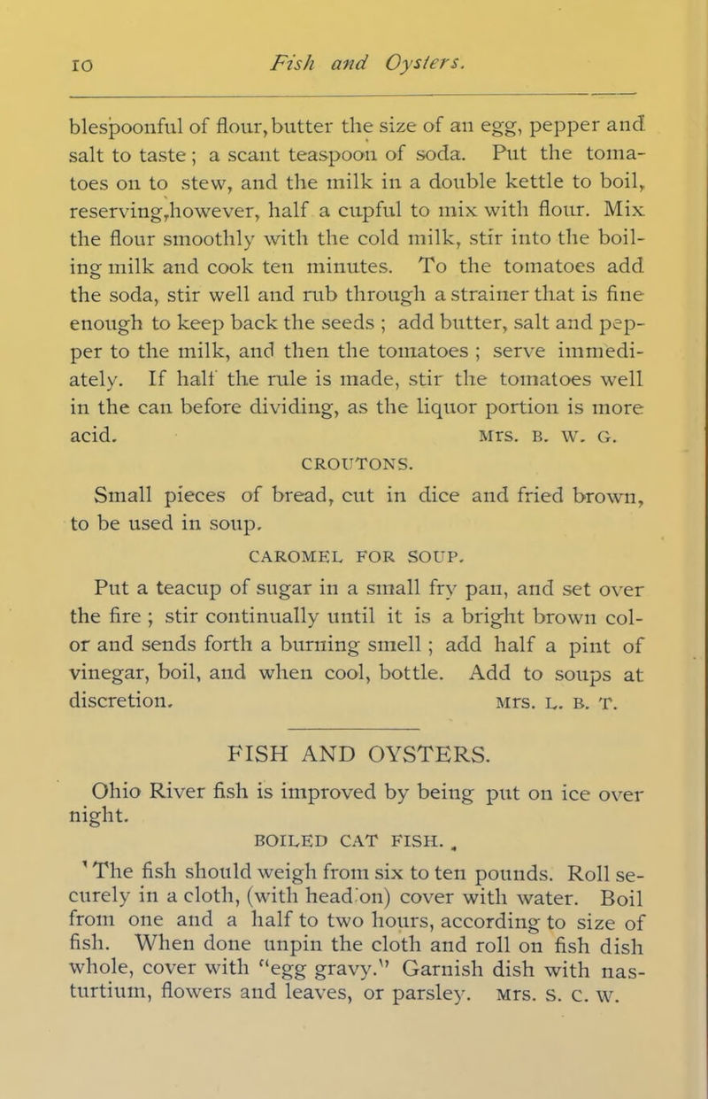 blespoonful of flour, butter the size of an egg, pepper and salt to taste ; a scant teaspoon of soda. Put the toma- toes on to stew, and the milk in a double kettle to boil, reserving,however, half a cupful to mix with flour. Mix the flour smoothly with the cold milk, stir into the boil- ing milk and cook ten minutes. To the tomatoes add the soda, stir well and rub through a strainer that is fine enough to keep back the seeds ; add butter, salt and pep- per to the milk, and then the tomatoes ; serve immedi- ately. If half the rule is made, stir the tomatoes well in the can before dividing, as the liquor portion is more acid. Mrs. b. w. g. croutons. Small pieces of bread, cut in dice and fried brown, to be used in soup. CAROMEL FOR SOUP. Put a teacup of sugar in a small fry pan, and set over the fire ; stir continually until it is a bright brown col- or and sends forth a burning smell ; add half a pint of vinegar, boil, and when cool, bottle. Add to soups at discretion. Mrs. l. b. t. FISH AND OYSTERS. Ohio River fish is improved by being put on ice over night. BOILED CAT FISH. „ ' The fish should weigh from six to ten pounds. Roll se- curely in a cloth, (with head'on) cover with water. Boil from one and a half to two hours, according to size of fish. When done unpin the cloth and roll on fish dish whole, cover with “egg gravy.'’ Garnish dish with nas- turtium, flowers and leaves, or parsley. Mrs. s. c. w.
