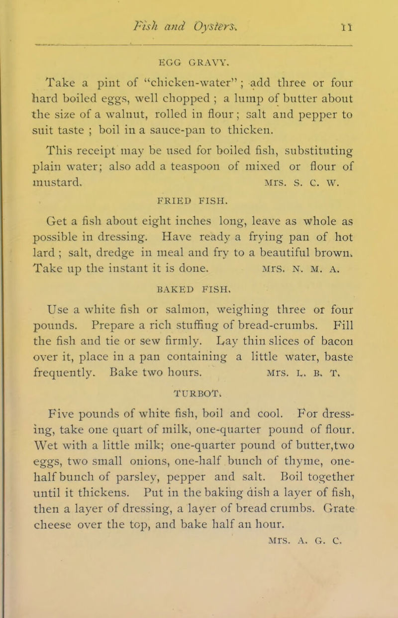 EGG GRAVY. Take a pint of “chicken-water” ; add three or four hard boiled eggs, well chopped ; a lump of butter about the size of a walnut, rolled in flour; salt and pepper to suit taste ; boil in a sauce-pan to thicken. This receipt may be used for boiled fish, substituting plain water; also add a teaspoon of mixed or flour of mustard. Mrs. s. c. w. FRIED FISH. Get a fish about eight inches long, leave as whole as possible in dressing. Have ready a frying pan of hot lard ; salt, dredge in meal and fry to a beautiful brown, Take up the instant it is done. Mrs. n, m. a. BAKED FISH. Use a white fish or salmon, weighing three or four pounds. Prepare a rich stuffing of bread-crumbs. Fill the fish and tie or sew firmly. Lay thin slices of bacon over it, place in a pan containing a little water, baste frequently. Bake two hours. Mrs. l. b. T. TURBOT. Five pounds of white fish, boil and cool. For dress- ing, take one quart of milk, one-quarter pound of flour. Wet with a little milk; one-quarter pound of butter,two eggs, two small onions, one-half bunch of thyme, one- half bunch of parsley, pepper and salt. Boil together until it thickens. Put in the baking dish a layer of fish, then a layer of dressing, a layer of bread crumbs. Grate cheese over the top, and bake half an hour. Mrs. a. g. c.
