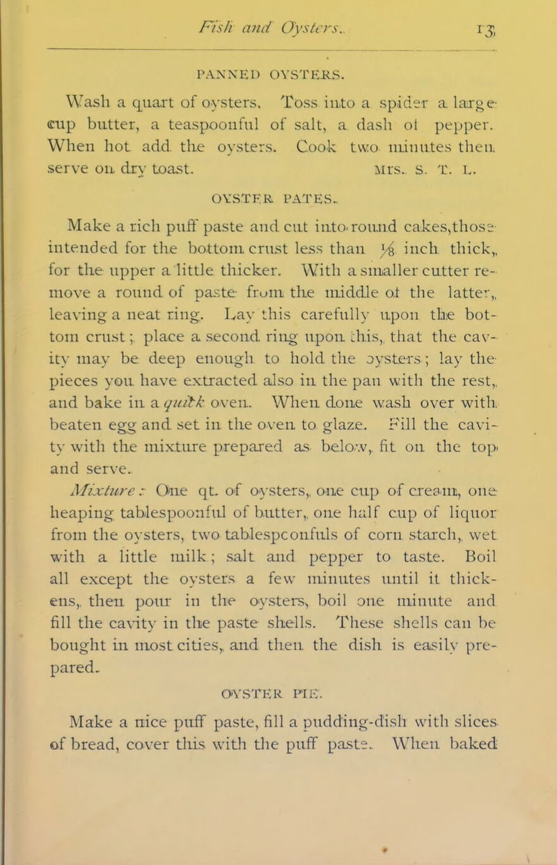 PANNED OYSTERS. Wash a quart of oysters. Toss into a spider a large' eup butter, a teaspoonful of salt, a dash ot pepper. When hot add the oysters. Cook two minutes then serve on dry toast. Mrs. s. T. L. OYSTER PATES.. Make a rich puff paste and cut into-round cakes,those- intended for the bottom crust less than *4 inch thick,, for the upper a little thicker. With a smaller cutter re- move a round of paste from the middle oi the latter,, leaving a neat ring. Lay this carefully upon the bot- tom crustplace a second ring upon this,, that the cav- ity may be deep enough to hold the oysters; lay the- pieces you have extracted also in the pan with the rest,, and bake in a qnilk oven. When done wash over with beaten egg and set in the oven to glaze. Fill the cavi- ty with the mixture prepared as below,, fit on the top. and serve. Mixture One qt. of oysters,, one cup of cream, one heaping tablespoonful of butter,, one half cup of liquor from the oysters, two tablespconfuls of corn starch,, wet with a little milk; salt and pepper to taste. Boil all except the oysters a few minutes until it thick- ens,. then pour in the oysters., boil one minute and fill the cavity in the paste shells. These shells can be bought in most cities,, and then the dish is easily pre- pared. OYSTER PIE. Make a nice puff paste, fill a pudding-dish with slices, of bread, cover this with the puff paste.. When baked