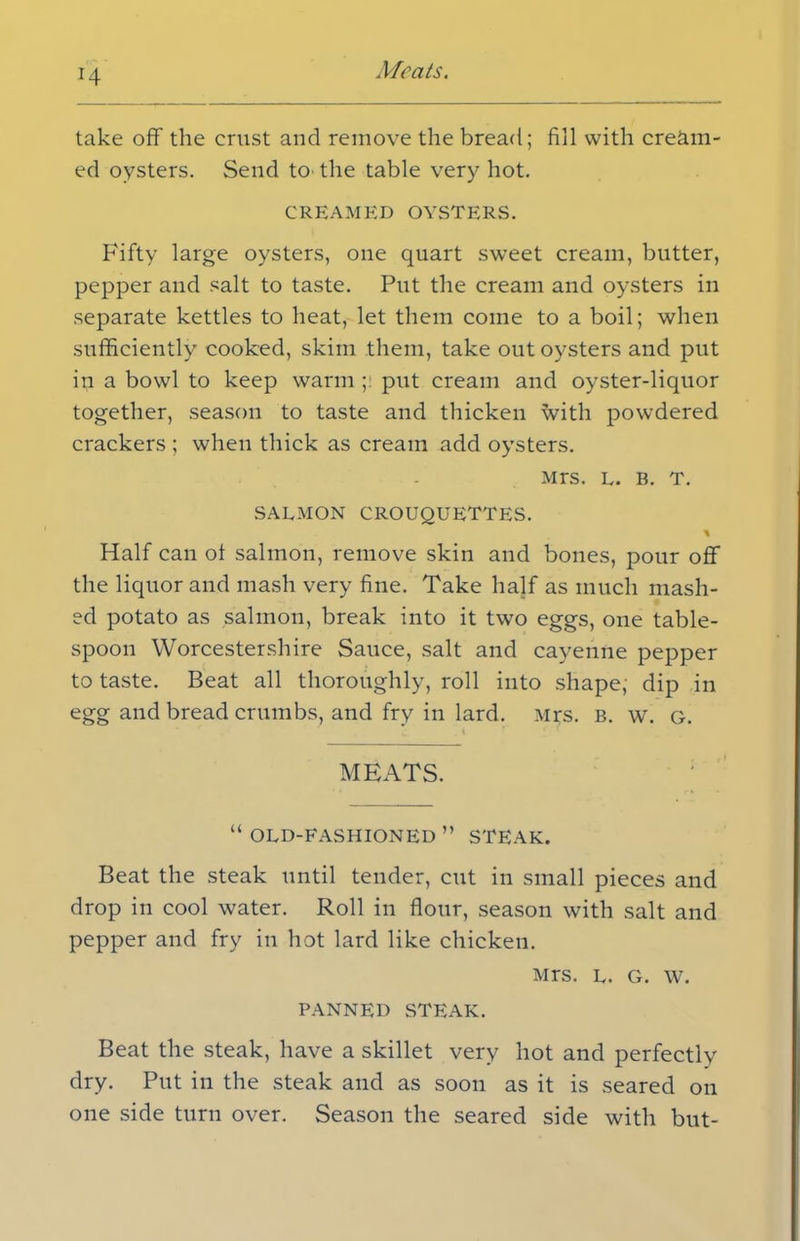 take off the crust and remove the bread; fill with cream- ed oysters. Send to the table very hot. CREAMED OYSTERS. Fifty large oysters, one quart sweet cream, butter, pepper and salt to taste. Put the cream and oysters in separate kettles to heat, let them come to a boil; when sufficiently cooked, skim them, take out oysters and put in a bowl to keep warm ;: put cream and oyster-liquor together, season to taste and thicken with powdered crackers ; when thick as cream add oysters. Mrs. l. B. T. SALMON CROUQUETTES. % Half can ot salmon, remove skin and bones, pour off the liquor and mash very fine. Take half as much mash- ed potato as salmon, break into it two eggs, one table- spoon Worcestershire Sauce, salt and cayenne pepper to taste. Beat all thoroughly, roll into shape; dip in egg and bread crumbs, and fry in lard. Mrs. b. w. g. MEATS. “ OLD-FASHIONED ” STEAK. Beat the steak until tender, cut in small pieces and drop in cool water. Roll in flour, season with salt and pepper and fry in hot lard like chicken. Mrs. l. g. w. PANNED STEAK. Beat the steak, have a skillet very hot and perfectly dry. Put in the steak and as soon as it is seared on one side turn over. Season the seared side with but-