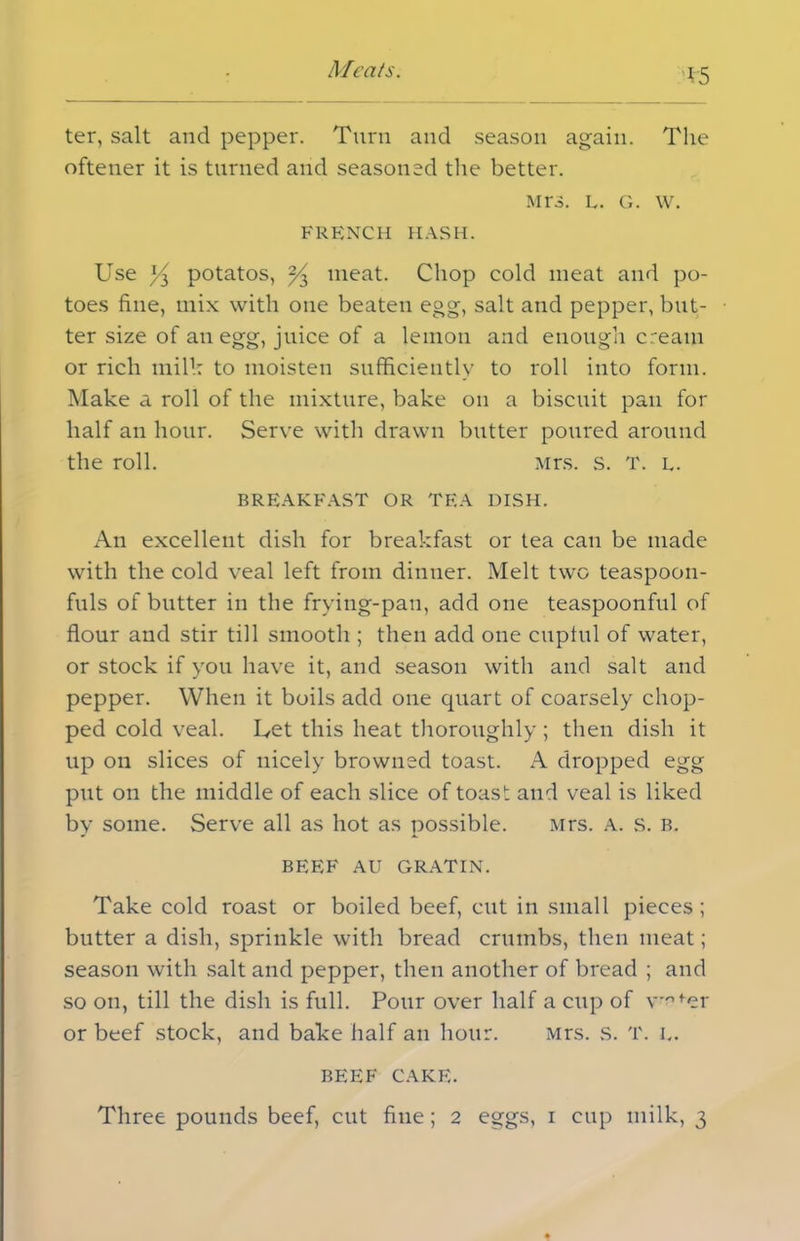 V5 ter, salt and pepper. Turn and season again. The oftener it is turned and seasoned the better. Mrs. l. g. w. FRENCH HASH. Use i/j potatos, ^ meat. Chop cold meat and po- toes fine, mix with one beaten egg, salt and pepper, but- ter size of an egg, juice of a lemon and enough cream or rich mill: to moisten sufficiently to roll into form. Make a roll of the mixture, bake on a biscuit pan for half an hour. Serve with drawn butter poured around the roll. Mrs. s. T. l. BREAKFAST OR TF.A DISH. An excellent dish for breakfast or tea can be made with the cold veal left from dinner. Melt two teaspoon- fuls of butter in the frying-pan, add one teaspoonful of flour and stir till smooth ; then add one cupful of water, or stock if you have it, and season with and salt and pepper. When it boils add one quart of coarsely chop- ped cold veal. Let this heat thoroughly ; then dish it up on slices of nicely browned toast. A dropped egg put on the middle of each slice of toast and veal is liked by some. Serve all as hot as possible. Mrs. A. s. b. BEEF AU GRATIN. Take cold roast or boiled beef, cut in small pieces; blitter a dish, sprinkle with bread crumbs, then meat; season with salt and pepper, then another of bread ; and so on, till the dish is full. Pour over half a cup of \ofer or beef stock, and bake half an hour. Mrs. s. T. k. BEEF CAKE.