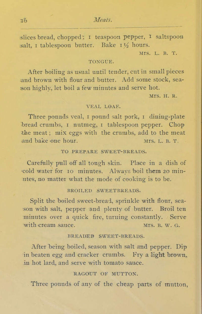 :slices bread, chopped;; i teaspoon pepper, i saltspoon :salt., i tablespoon butter. Bake i V2 hours. Mrs. L. B. T. TONGUE. After boiling as usual until tender, cut in small pieces ;and brown with flour and butter. Add some stock, sea- :son highly., let boil a few minutes and serve hot. Mrs. H. R. VEAL LOAF.. Three pounds veal, r pound salt pork, 1 dining-plate bread crumbs, 1 nutmeg, 1 tablespoon pepper. Chop '.the meat ; mix eggs with the crumbs, add to the meat •and bake .one hour. Mrs. L. b. T. TO PREPARE SWEET-BREADS. Carefully pull off all tough skin.. Place in a dish of 'cold water for 10 minutes. Always boil them 20 min- utes, no matter what the mode of cooking is to be. BROILED SWEETBREADS. Split the boiled sweet-bread, sprinkle with flour, sea- son with salt, pepper and plenty of butter. Broil ten minutes over a quick fire, turning constantly. Serve witlucream sauce. Mrs. R. w. G. BREADED SWEET-BREADS. After being boiled, season with salt aud pepper. Dip in beaten egg and cracker crumbs. Pry a light brown,, in hot lard, and serve with tomato sauce. RAGOUT OF MUTTON. Three pounds of any of the cheap parts of mutton,