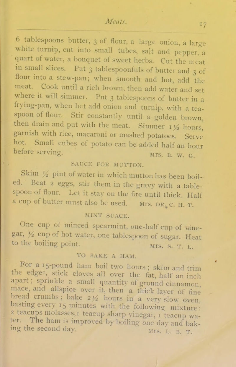 l7 6 tablespoons butter, 3 of flour, a large onion, a large white turnip, cut into small tubes, salt and pepperfa quart of water, a bouquet of sweet herbs. Cut the n eat in small slices. Put 3 tablespoonfuls of butter and 3 of flour into a stew-pan; when smooth and hot, add the meat. Cook until a rich brown, then add water and set where it will simmer. Put 3 tablespoons of butter in a frying-pan, when hot add onion and turnip, with a tea- spoon of flour. Stir constantly until a golden brown, then drain and put with the meat. Simmer 1 *4 hours, garnish with rice, macaroni or mashed potatoes. Serve hot. Small cubes of potato can be added half an hour before serving. Mrs. b. w. g. SAUCE FOR MUTTON. Skim ^ pint of water in which mutton has been boil- ed. Beat 2 eggs, stir them in the gravy with a table- spoon oi flour. Let it stay on the fire until thick. Half a cup ol butter must also be used. Mrs. dr. c. h t mint suace. One cup of minced spearmint, one-half cup of vine- gar, 34 cup of hot water, one tablespoon of sugar. Heat to the boiling point. s T L TO BAKE A HAM. For a 15-pound ham boil two hours; skim and trim the edges, stick cloves all over the fat, half an inch apart; sprinkle a small quantity of ground cinnamon mace, and allspice over it, then a thick layer of fine bread crumbs; bake 2}4 hours in a very slow oven, basting every 15 minutes with the following mixture: 2 teacups molasses, 1 teacup sharp vinegar, i teacup wa- ter. The ham is improved by boiling one day and bak- ing the second day. ' Mrs \ B T