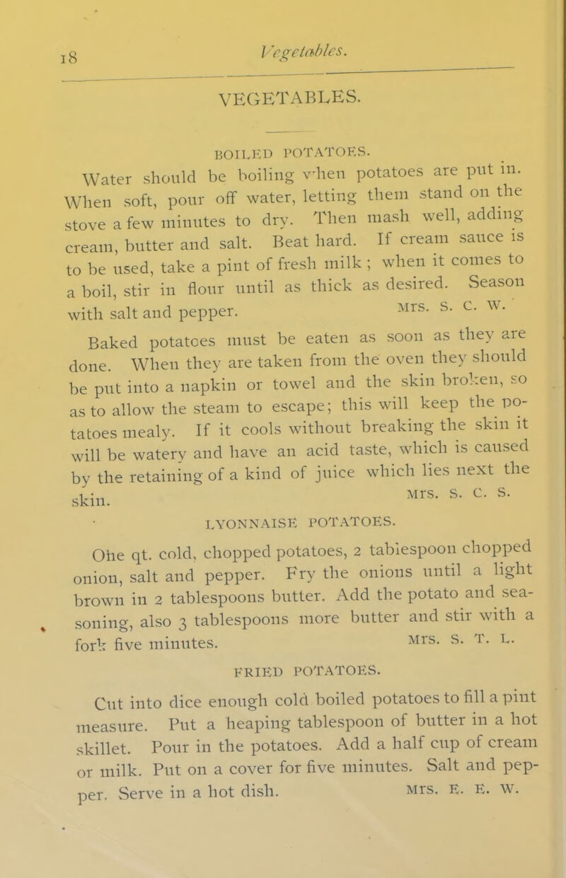 VEGETABLES. boiled potatoes. Water should be boiling vhen potatoes are put in. When soft, pour off water, letting them stand on the stove a few minutes to dry. Then mash well, adding cream, butter and salt. Beat hard. If cream sauce is to be used, take a pint of fresh milk ; when it comes to a boil, stir in flour until as thick as desired. Season with salt and pepper. Mrs- s- c- w* Baked potatoes must be eaten as soon as they are done. When they are taken from the oven they should be put into a napkin or towel and the skin broken, so as to allow the steam to escape; this will keep the po- tatoes mealy. If it cools without breaking the skin it will be watery and have an acid taste, which is caused by the retaining of a kind of juice which lies next the lyonnaise potatoes. Ohe qt. cold, chopped potatoes, 2 tablespoon chopped onion, salt and pepper. Fry the onions until a light brown in 2 tablespoons butter. Add the potato and sea- soning, also 3 tablespoons more butter and stir with a fork five minutes. Mrs- s- T- L- FRIED POTATOES. Cut into dice enough cold boiled potatoes to fill a pint measure. Put a heaping tablespoon of butter in a hot skillet. Pour in the potatoes. Add a half cup of cream or milk. Put on a cover for five minutes. Salt and pep- per. Serve in a hot dish. Mrs. E. E. w.
