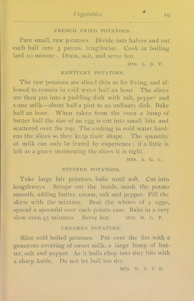 * FRENCH FRIED POTATOES. Pare small, raw potatoes Divide into halves and cut each half into 3 pieces, lengthwise. Cook in boiling lard 10 minute:. Drain, salt, and serve hot. Mrs. l. a. T. KENTUCKY POTATOES. The raw potatoes are sliced thin as for frying, and al- lowed to remain in cold water half an hour The slices are then put into a pudding dish with salt, pepper and some milk—about half a pint to an ordinary dish. Bake half an hour. When taken from the oven a lump of butter half the size of an egg is cut into small bits and scattered over the top. The soaking in cold water hard- ens the slices so they keep their shape. The quantity ot milk can only be leared by experience ; if a little is left as a gravy moistening the slices it is right. Mrs. a. g. c. STUFFED POTATOES. Take large fair potatoes, bake until soft. Cut into lengthways. Scrape out the inside, mash the potato smooth, adding butter, cream, salt and pepper. Fill the skins with the mixture. Beat the whites of 2 eggs, spread a spoonful over each potato case. Bake in a very slow oven 45 minutes. Serve hot. Mrs. m. g. T. CREAMED POTATOES. Slice cold boiled potatoes. Put over the fire with a generous covering of sweet milk, a large lump of but- ter, salt and pepper. As it boils chop into tiny bits with a sharp knife. Do not let boil too dry. Mrs. m. F. v R.