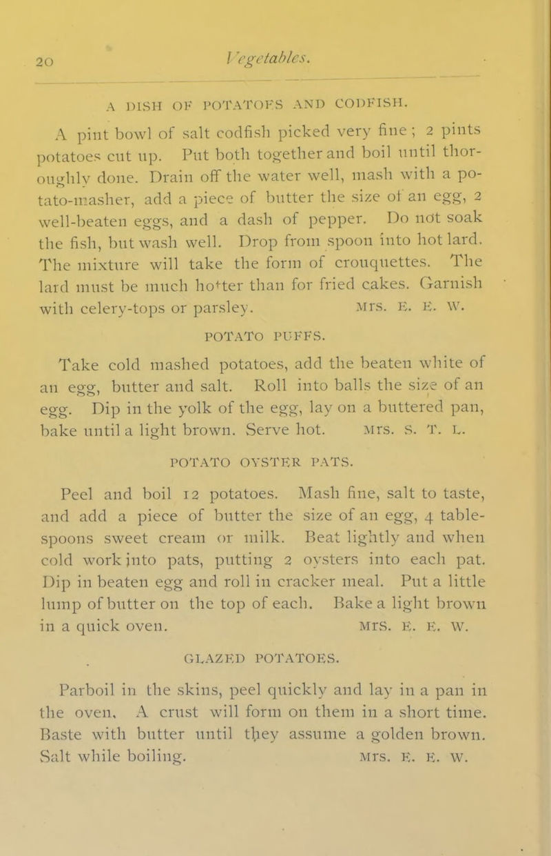 A DISH OF POTATOHS AND CODFISH. A pint bowl of salt codfish picked very fine ; 2 pints potatoes cut up. Put both together and boil until thor- oughly done. Drain off the water well, mash with a po- tato-masher, add a piece of butter the size ol an egg, 2 well-beaten eggs, and a dash of pepper. Do not soak the fish, but wash well. Drop from spoon into hot lard. The mixture will take the form of crouquettes. The lard must be much hotter than for fried cakes. Garnish with celery-tops or parsley. Mrs. E. E. W. POTATO PUFFS. Take cold mashed potatoes, add the beaten white of an egg, butter and salt. Roll into balls the size of an egg. Dip in the yolk of the egg, lay on a buttered pan, bake until a light brown. Serve hot. Mrs. S. T. L. POTATO OYSTER PATS. Peel and boil 12 potatoes. Mash fine, salt to taste, and add a piece of butter the size of an egg, 4 table- spoons sweet cream or milk. Beat lightly and when cold work into pats, putting 2 oysters into each pat. Dip in beaten egg and roll in cracker meal. Put a little lump of butter on the top of each. Bake a light brown in a quick oven. Mrs. E. E. W. GLAZED POTATOES. Parboil in the skins, peel quickly and lay in a pan in the oven, A crust will form on them in a short time. Baste with butter until tl.iey assume a golden brown. Salt while boiling. Mrs. E. E. w.