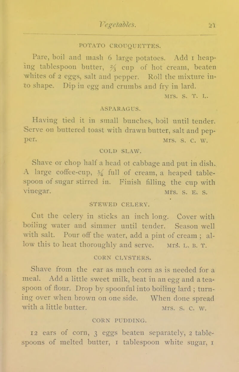 POTATO CROUOUKTTKS. Pare, boil and mash 6 large potatoes. Add i heap- ing tablespoon butter, ^3 cup of hot cream, beaten whites of 2 eggs, salt and pepper. Roll the mixture in- to shape. Dip in egg and crumbs and fry in lard. Mrs. s. T. L. ASPARAGUS. Having tied it in small bunches, boil until tender. Serve on buttered toast with drawn butter, salt and pep- per. Mrs. s. c. w. COLD SLAW. Shave or chop half a head ot cabbage and put in dish. A large coffee-cup, yx full of cream, a heaped table- spoon of sugar stirred in. Finish filling the cup with vinegar. Mrs. s. e. s. STEWED CELERY. Cut the celery in sticks an inch long. Cover with boiling water and simmer until tender. Season well with salt. Pour off the water, add a pint of cream ; al- low this to heat thoroughly and serve. MrS. l. b. t. CORN CLYSTERS. Shave from the ear as much corn as is needed for a meal. Add a little sweet milk, beat in an egg and a tea- spoon of flour. Drop by spoonful into boiling lard ; turn- ing over when brown on one side. When done spread with a little butter. Mrs. s. c. w. CORN PUDDING. 12 ears of corn, 3 eggs beaten separately, 2 table- spoons of melted butter, 1 tablespoon white sugar, 1