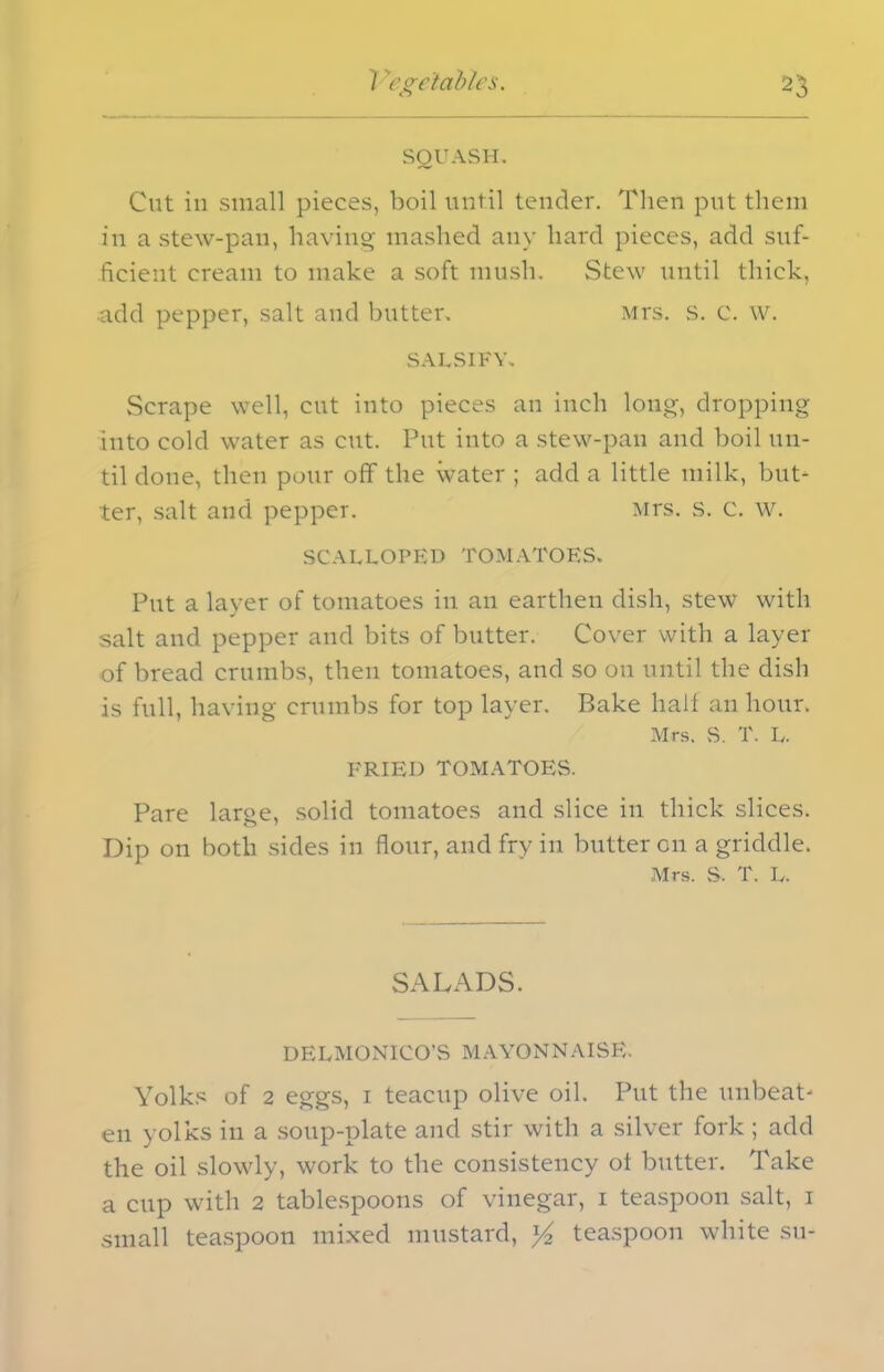 SQUASH. Cut in small pieces, boil until tender. Then put them in a stew-pan, having mashed any hard pieces, add suf- ficient cream to make a soft mush. Stew until thick, add pepper, salt and butter. Mrs. s. C. w. SALSIFY, Scrape well, cut into pieces an inch long, dropping into cold water as cut. Put into a stew-pan and boil un- til done, then pour off the water ; add a little milk, but- ter, salt and pepper. Mrs. s. c. w. SCALLOPED TOMATOES. Put a layer of tomatoes in an earthen dish, stew with salt and pepper and bits of butter. Cover with a layer of bread crumbs, then tomatoes, and so on until the dish is full, having crumbs for top layer. Bake hail an hour. Mrs. S. T. L. FRIED TOMATOES. Pare large, solid tomatoes and slice in thick slices. Dip on both sides in flour, and fry in butter on a griddle. Mrs. S. T. L. SALADS. DELMONICO’S MAYONNAISE. Yolks of 2 eggs, i teacup olive oil. Put the unbeat- en yolks in a soup-plate and stir with a silver fork ; add the oil slowly, work to the consistency ot butter. Take a cup with 2 tablespoons of vinegar, i teaspoon salt, i small teaspoon mixed mustard, ]/2 teaspoon white su-