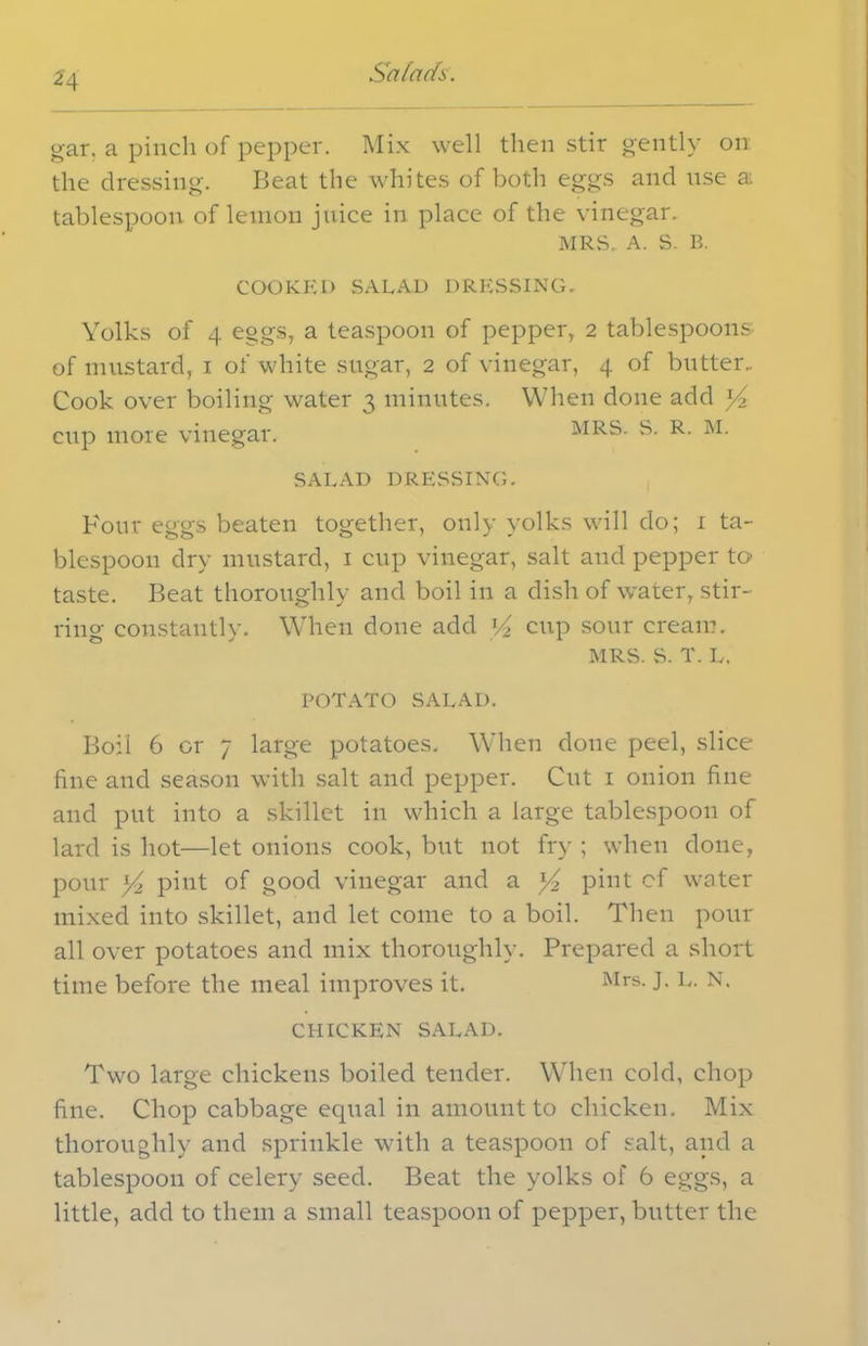 H Salads. gar. a pinch of pepper. Mix well then stir gently on the dressing. Beat the whites of both eggs and use a tablespoon of lemon juice in place of the vinegar. MRS. A. S. B. COOKED SALAD DRESSING- Yolks of 4 eggs, a teaspoon of pepper, 2 tablespoons- of mustard, 1 of white sugar, 2 of vinegar, 4 of butter.. Cook over boiling water 3 minutes. When done add y> cup more vinegar. MRS. S. R. M. SALAD DRESSING. Pour eggs beaten together, only yolks will do; 1 ta- blespoon dry mustard, 1 cup vinegar, salt and pepper to taste. Beat thoroughly and boil in a dish of water, stir- ring constantly. When done add l/z cup sour cream. MRS. S. T. L. POTATO SALAD. Boil 6 or 7 large potatoes. When done peel, slice fine and season with salt and pepper. Cut 1 onion fine and put into a skillet in which a large tablespoon of lard is hot—let onions cook, but not fry ; when done, pour pint of good vinegar and a y2 pint cf water mixed into skillet, and let come to a boil. Then pour all over potatoes and mix thoroughly. Prepared a short time before the meal improves it. Mrs- J- N- CHICKEN SALAD. Two large chickens boiled tender. When cold, chop fine. Chop cabbage equal in amount to chicken. Mix thoroughly and sprinkle with a teaspoon of salt, and a tablespoon of celery seed. Beat the yolks of 6 eggs, a little, add to them a small teaspoon of pepper, butter the