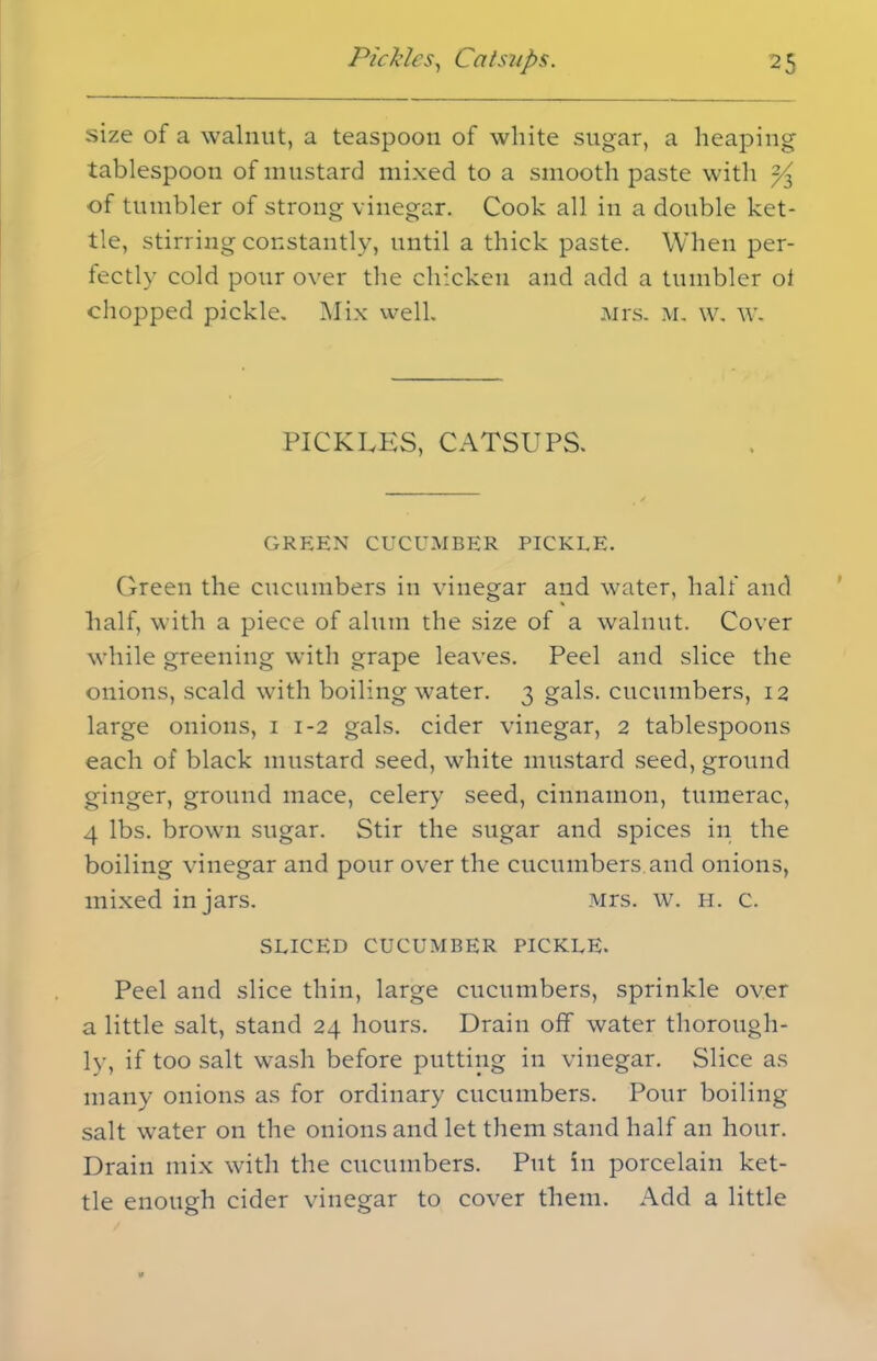 size of a walnut, a teaspoon of white sugar, a heaping tablespoon of mustard mixed to a smooth paste with ^ of tumbler of strong vinegar. Cook all in a double ket- tle, stirring constantly, until a thick paste. When per- fectly cold pour over the chicken and add a tumbler ol chopped pickle. Mix well. Mrs. m. w. w. PICKLES, CATSUPS. GREEN CUCUMBER PICKLE. Green the cucumbers in vinegar and water, half and half, with a piece of alum the size of a walnut. Cover while greening with grape leaves. Peel and slice the onions, scald with boiling water. 3 gals, cucumbers, 12 large onions, 1 1-2 gals, cider vinegar, 2 tablespoons each of black mustard seed, white mustard seed, ground ginger, ground mace, celery seed, cinnamon, tumerac, 4 lbs. brown sugar. Stir the sugar and spices in the boiling vinegar and pour over the cucumbers.and onions, mixed in jars. Mrs. w. h. c. SLICED CUCUMBER PICKLE. Peel and slice thin, large cucumbers, sprinkle over a little salt, stand 24 hours. Drain off water thorough- ly, if too salt wash before putting in vinegar. Slice as many onions as for ordinary cucumbers. Pour boiling salt water on the onions and let them stand half an hour. Drain mix with the cucumbers. Put in porcelain ket- tle enough cider vinegar to cover them. Add a little
