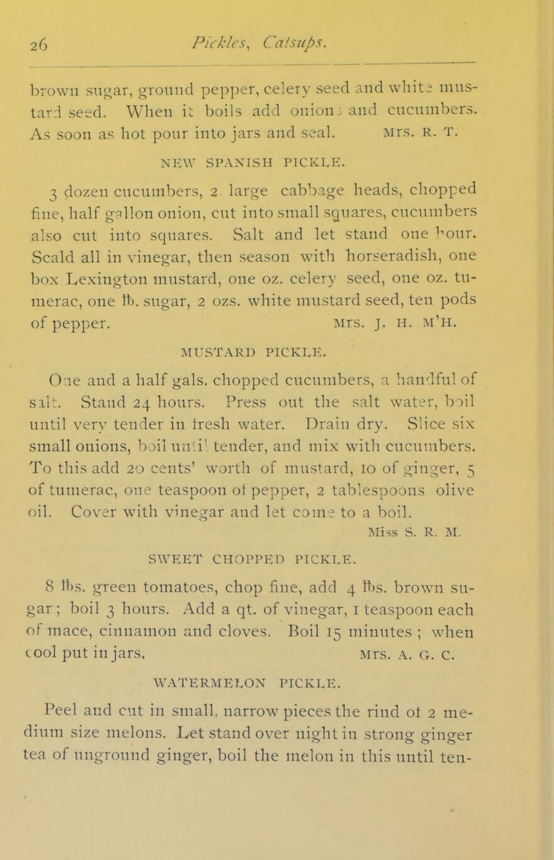 brown sugar, ground pepper, celery seed and white mus- tard seed. When it boils add onions and cucumbers. As soon as hot pour into jars and seal. Mrs. R. T. NEW SPANISH PICKLE. 3 dozen cucumbers, 2 large cabbage heads, chopped fine, half gallon onion, cut into small squares, cucumbers also cut into squares. Salt and let stand one hour. Scald all in vinegar, then season with horseradish, one box Lexington mustard, one oz. celery seed, one oz. tu- merac, one ft. sugar, 2 ozs. white mustard seed, ten pods of pepper. Mrs. j. h. m’h. MUSTARD PICKLE. O ie and a half gals, chopped cucumbers, a handful of salt. Stand 24 hours. Press out the salt water, boil until very tender in fresh water. Drain dry. Slice six small onions, boil until tender, and mix with cucumbers. To this add 20 cents’ worth of mustard, 10 of ginger, 5 of tumerac, one teaspoon of pepper, 2 tablespoons olive oil. Cover with vinegar and let come to a boil. Miss S. R. M. SWEET CHOPPED PICKLE. 8 fts. green tomatoes, chop fine, add 4 fts. brown su- gar; boil 3 hours. Add a qt. of vinegar, 1 teaspoon each of mace, cinnamon and cloves. Boil 15 minutes ; when cool put in jars. Mrs. a. g. c. WATERMELON PICKLE. Peel and cut in small, narrow pieces the rind ot 2 me- dium size melons. Let stand over night in strong ginger tea of unground ginger, boil the melon in this until ten-