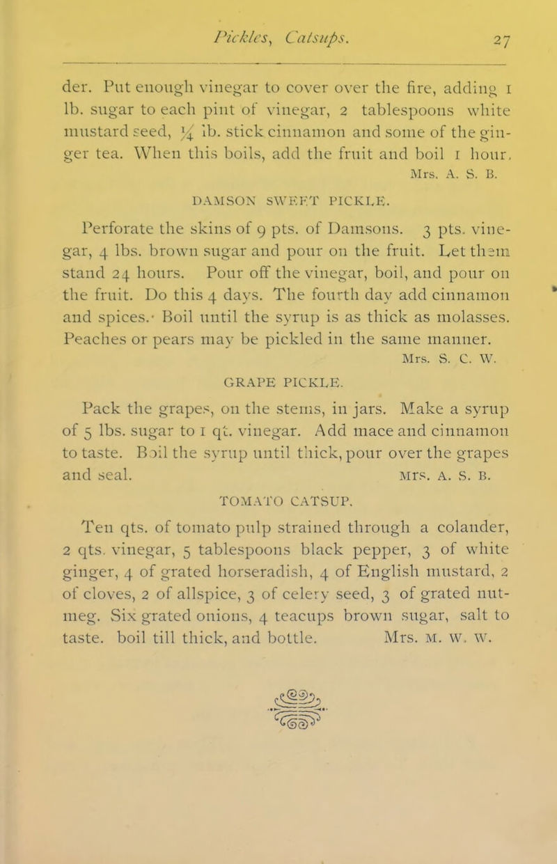der. Put enough vinegar to cover over the fire, adding i lb. sugar to each pint of vinegar, 2 tablespoons white mustard seed, x/± lb. stick cinnamon and some of the gin- ger tea. When this boils, add the fruit and boil 1 hour. Mrs. A. S. B. DAMSON SWEET PICKLE. Perforate the skins of 9 pts. of Damsons. 3 pts. vine- gar, 4 lbs. brown sugar and pour on the fruit. Let them stand 24 hours. Pour off the vinegar, boil, and pour on the fruit. Do this 4 days. The fourth day add cinnamon and spices.- Boil until the syrup is as thick as molasses. Peaches or pears may be pickled in the same manner. Mrs. S. c. w. GRAPE PICKLE. Pack the grapes, on the stems, in jars. Make a syrup of 5 lbs. sugar to 1 qt. vinegar. Add mace and cinnamon to taste. Boil the syrup until thick, pour over the grapes and seal. Mrs. a. s. b. TOMATO CATSUP. Ten qts. of tomato pulp strained through a colander, 2 qts. vinegar, 5 tablespoons black pepper, 3 of white ginger, 4 of grated horseradish, 4 of English mustard, 2 of cloves, 2 of allspice, 3 of celery seed, 3 of grated nut- meg. Six grated onions, 4 teacups brown sugar, salt to taste, boil till thick, and bottle. Mrs. M. w. w. —4 • ■