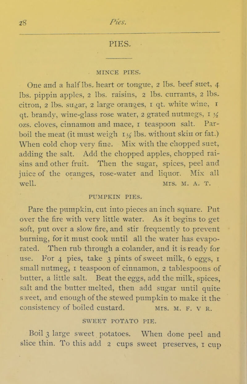 PIES. MINCE PIES. One and a half lbs. heart or tongue, 2 lbs. beef suet, 4 lbs. pippin apples, 2 lbs. raisins, 2 lbs. currants, 2 lbs. citron, 2 lbs-, sugar, 2 large oranges, 1 qt. white wine, r qt. brandy, wine-glass rose water, 2 grated nutmegs, 1 y2 ozs. cloves, cinnamon and mace, 1 teaspoon salt. Par- boil the meat (it must weigh ly lbs. without skin or fat.) When cold chop very fine. Mix with the chopped suet, adding the salt. Add the chopped apples, chopped rai- sins and other fruit. Then the sugar, spices, peel and juice of the oranges, rose-water and liquor. Mix all well. Mrs. M. a. T. PUMPKIN PIES. Pare the pumpkin, cut into pieces an inch square. Put over the fire with verv little water. As it begins to get soft, put over a slow fire, and stir frequently to prevent burning, for it must cook until all the water has evapo- rated. Then rub through a colander, and it is ready for use. P'or 4 pies, take 3 pints of sweet milk, 6 eggs, 1 small nutmeg, 1 teaspoon of cinnamon, 2 tablespoons of butter, a little salt. Beat the eggs, add the milk, spices, salt and the butter melted, then add sugar until quite s .veet, and enough of the stewed pumpkin to make it the consistency of boiled custard. Mrs. M. F. v r. SWEET POTATO PIE. Boil 3 large sweet potatoes. When done peel and