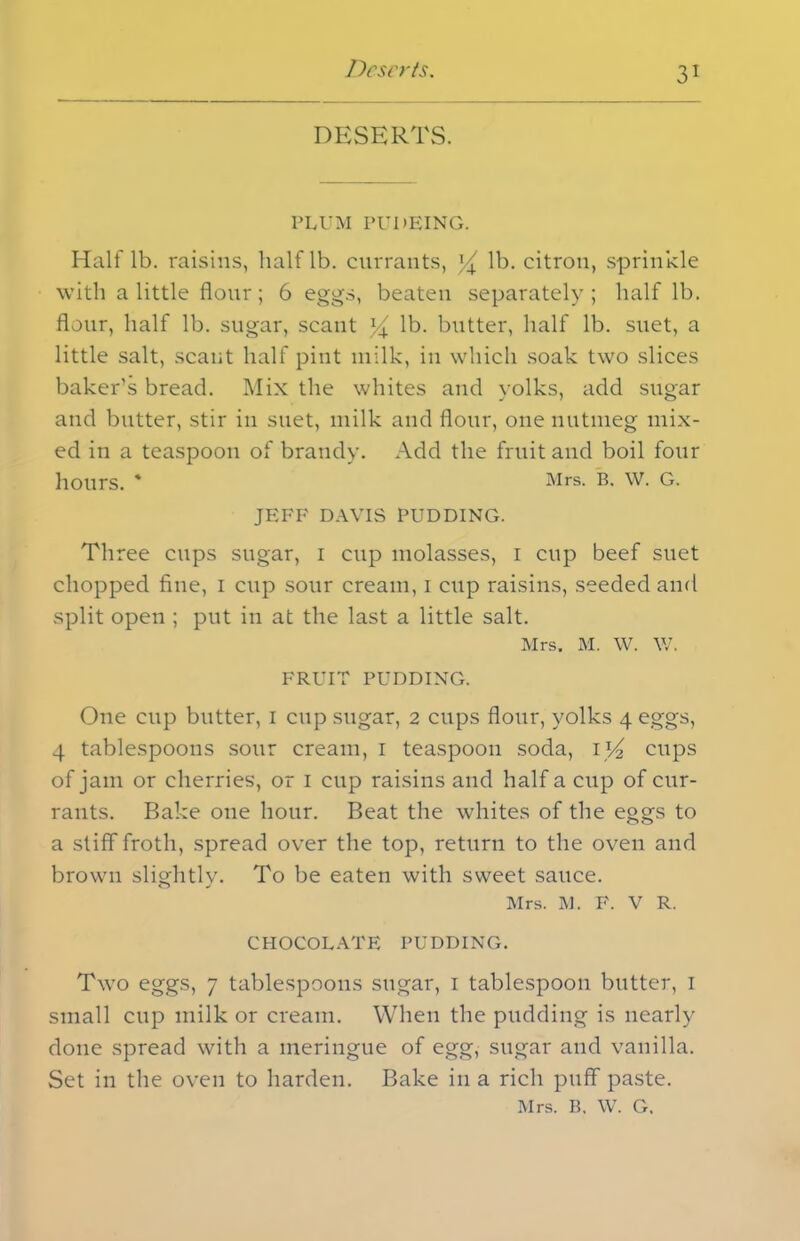 DESERTS. PLUM PUDEING. Half lb. raisins, half lb. currants, % lb. citron, sprinkle with a little flour; 6 eggs, beaten separately; half lb. flour, half lb. sugar, scant ]/x lb. butter, half lb. suet, a little salt, scant half pint milk, in which soak two slices baker’s bread. Mix the whites and yolks, add sugar and butter, stir in suet, milk and flour, one nutmeg mix- ed in a teaspoon of brandy. Add the fruit and boil four hours. * Mrs. B. W. G. JEFF DAVIS PUDDING. Three cups sugar, i cup molasses, i cup beef suet chopped fine, i cup sour cream, i cup raisins, seeded and split open ; put in at the last a little salt. Mrs. M. W. W. FRUIT PUDDING. One cup butter, I cup sugar, 2 cups flour, yolks 4 eggs, 4 tablespoons sour cream, 1 teaspoon soda, \V2 cups of jam or cherries, or 1 cup raisins and half a cup of cur- rants. Bake one hour. Beat the whites of the eggs to a stiff froth, spread over the top, return to the oven and brown slightly. To be eaten with sweet sauce. Mrs. M. F. V R. CHOCOLATE PUDDING. Two eggs, 7 tablespoons sugar, 1 tablespoon butter, 1 small cup milk or cream. When the pudding is nearly done spread with a meringue of egg, sugar and vanilla. Set in the oven to harden. Bake in a rich puff paste.