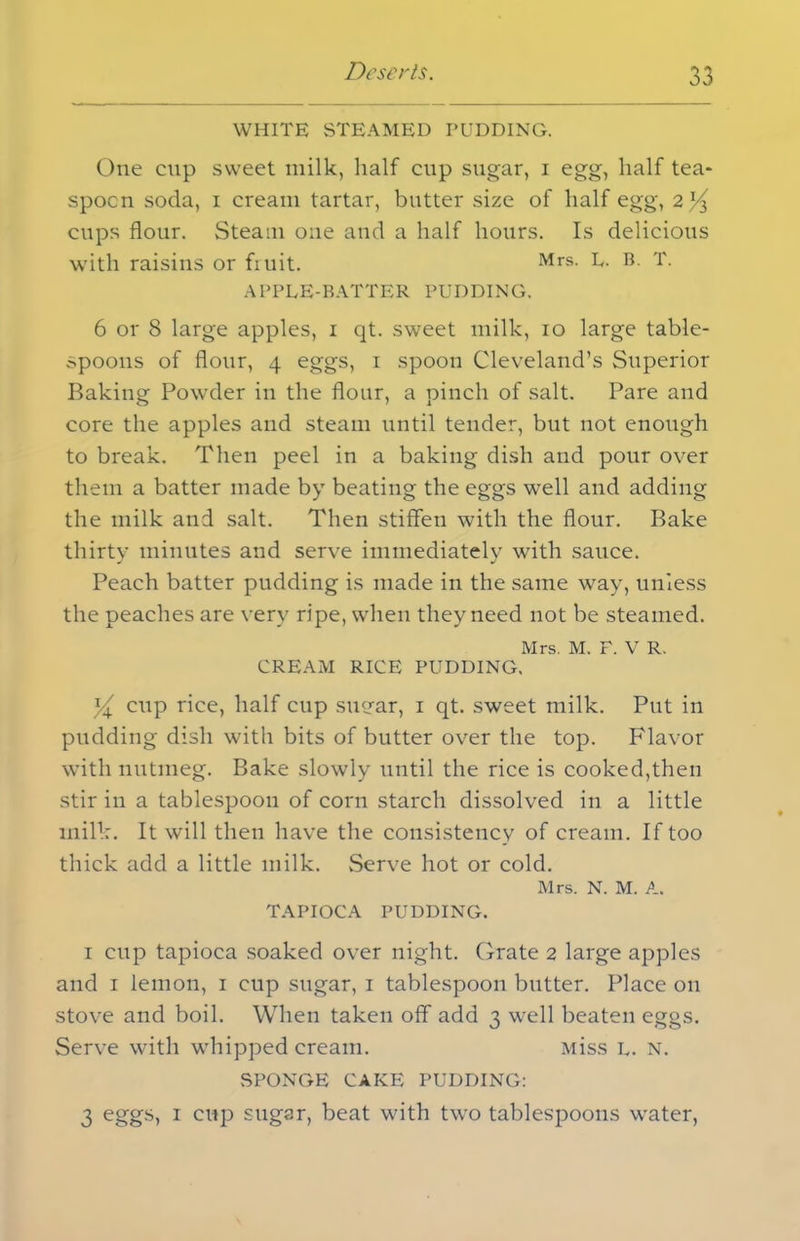 WHITE STEAMED PUDDING. One enp sweet milk, half cup sugar, i egg, half tea- spoon soda, i cream tartar, butter size of half egg, 2 cups flour. Steam one and a half hours. Is delicious with raisins or fruit. Mrs- F. B. T. APPLE-BATTER PUDDING. 6 or 8 large apples, 1 qt. sweet milk, 10 large table- spoons of flour, 4 eggs, 1 spoon Cleveland’s Superior Baking Powder in the flour, a pinch of salt. Pare and core the apples and steam until tender, but not enough to break. Then peel in a baking dish and pour over them a batter made by beating the eggs well and adding the milk and salt. Then stiffen with the flour. Bake thirty minutes and serve immediately with sauce. Peach batter pudding is made in the same way, unless the peaches are very ripe, when they need not be steamed. Mrs. M. F. V R. CREAM RICE PUDDING. cup rice, half cup suear, 1 qt. sweet milk. Put in pudding dish with bits of butter over the top. Flavor with nutmeg. Bake slowly until the rice is cooked,then stir in a tablespoon of corn starch dissolved in a little milk. It will then have the consistency of cream. If too thick add a little milk. Serve hot or cold. Mrs. N. M. A. TAPIOCA PUDDING. i cup tapioca soaked over night. Grate 2 large apples and 1 lemon, 1 cup sugar, 1 tablespoon butter. Place on stove and boil. When taken off add 3 well beaten eggs. Serve with whipped cream. Miss L. N. SPONGE CAKE PUDDING: 3 eggs, 1 cup sugar, beat with two tablespoons water,