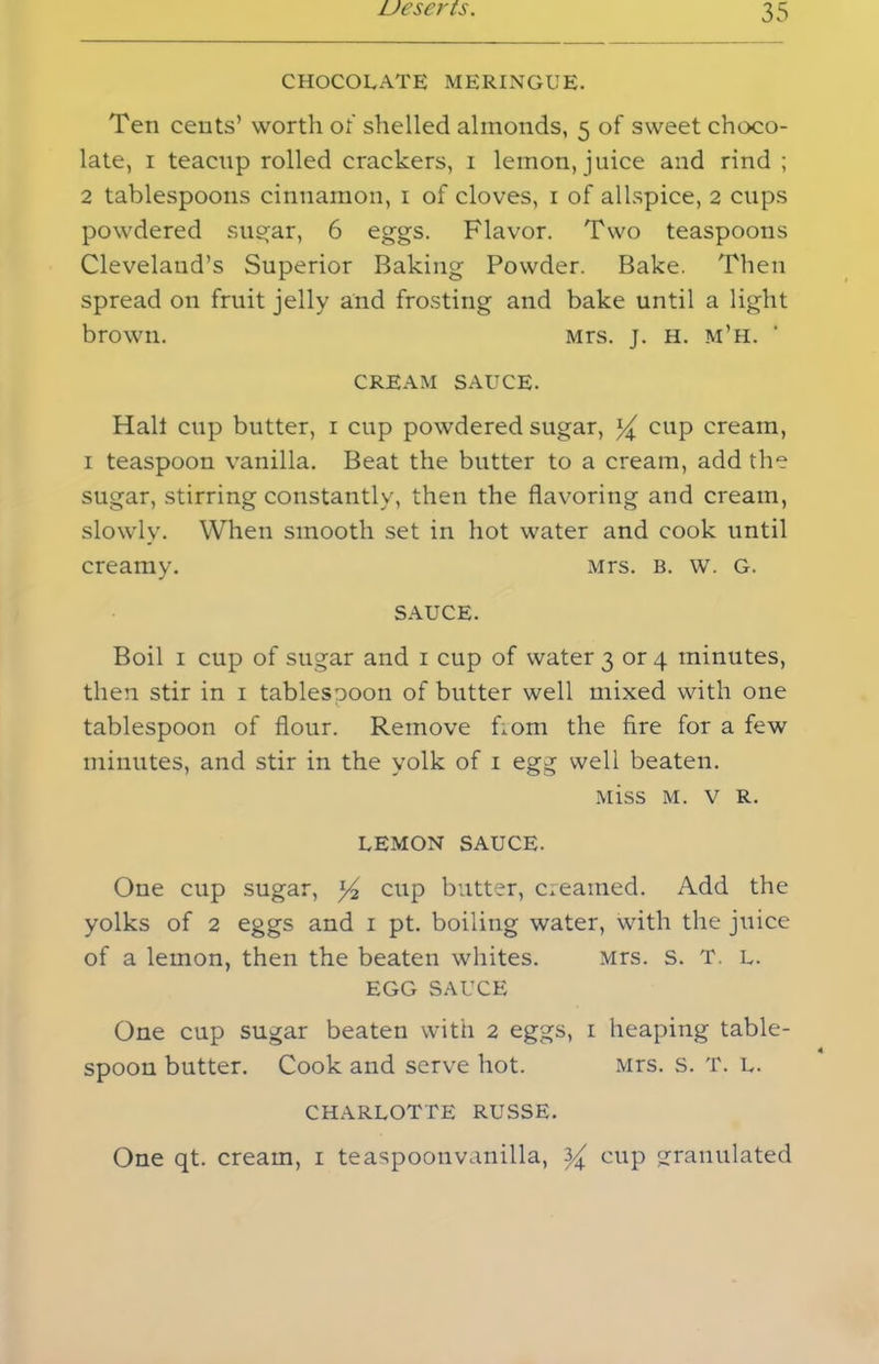 CHOCOLATE MERINGUE. Ten cents’ worth of shelled almonds, 5 of sweet choco- late, 1 teacup rolled crackers, 1 lemon, juice and rind ; 2 tablespoons cinnamon, 1 of cloves, 1 of allspice, 2 cups powdered sugar, 6 eggs. Flavor. Two teaspoons Cleveland’s Superior Baking Powder. Bake. Then spread on fruit jelly and frosting and bake until a light brown. Mrs. j. H. m’h. * CREAM SAUCE. Hah cup butter, 1 cup powdered sugar, cup cream, 1 teaspoon vanilla. Beat the butter to a cream, add the sugar, stirring constantly, then the flavoring and cream, slowly. When smooth set in hot water and cook until creamy. Mrs. b. w. g. SAUCE. Boil 1 cup of sugar and 1 cup of water 3 or 4 minutes, then stir in 1 tablesooon of butter well mixed with one tablespoon of flour. Remove bom the fire for a few minutes, and stir in the yolk of 1 egg well beaten. Miss M. v R. LEMON SAUCE. One cup sugar, ]/2 cup butter, creamed. Add the yolks of 2 eggs and 1 pt. boiling water, with the juice of a lemon, then the beaten whites. Mrs. s. T. L. EGG SAUCE One cup sugar beaten with 2 eggs, 1 heaping table- spoon butter. Cook and serve hot. Mrs. s. T. L. CHARLOTTE RUSSE. One qt. cream, 1 teaspoonvanilla, 3^ cup granulated