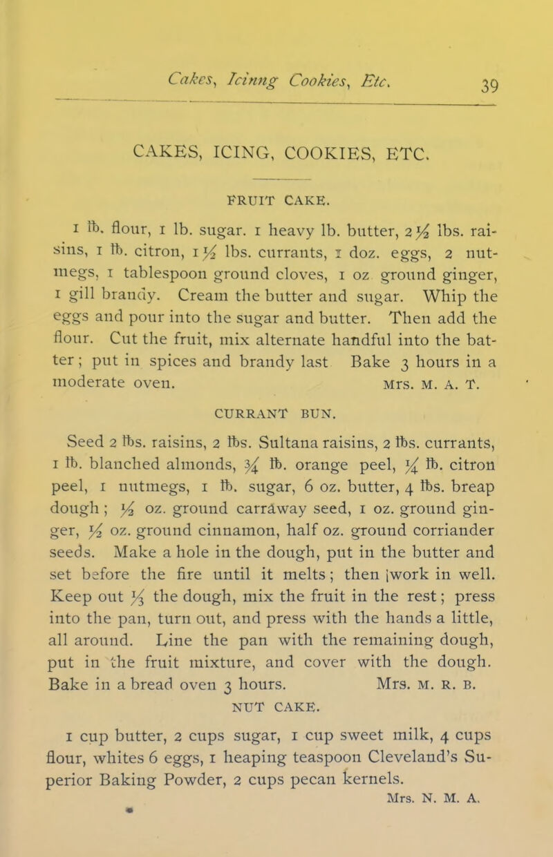 CAKES, ICING, COOKIES, ETC. FRUIT CAKE. i ft. flour, i lb. sugar, i heavy lb. butter, 2 y lbs. rai- sins, 1 lb. citron, 1 y2 lbs. currants, 1 doz. eggs, 2 nut- megs, 1 tablespoon ground cloves, 1 oz ground ginger, 1 gill brandy. Cream the butter and sugar. Whip the eggs and pour into the sugar and butter. Then add the flour. Cut the fruit, mix alternate handful into the bat- ter ; put in spices and brandy last Bake 3 hours in a moderate oven. Mrs. M. A. T. CURRANT BUN. Seed 2 lbs. raisins, 2 tbs. Sultana raisins, 2 tbs. currants, 1 tb. blanched almonds, y lb. orange peel, y lb. citron peel, 1 nutmegs, 1 tb. sugar, 6 oz. butter, 4 tbs. breap dough ; y2 oz. ground carrAway seed, 1 oz. ground gin- ger, y2 oz. ground cinnamon, half oz. ground corriander seeds. Make a hole in the dough, put in the butter and set before the fire until it melts; then [work in well. Keep out y the dough, mix the fruit in the rest; press into the pan, turn out, and press with the hands a little, all around. Line the pan with the remaining dongh, put in the fruit mixture, and cover with the dough. Bake in a bread oven 3 hours. Mrs. m. r. b. NUT CAKE. 1 cup butter, 2 cups sugar, 1 cup sweet milk, 4 cups flour, whites 6 eggs, 1 heaping teaspoon Cleveland’s Su- perior Baking Powder, 2 cups pecan kernels. Mrs. N. M. A.