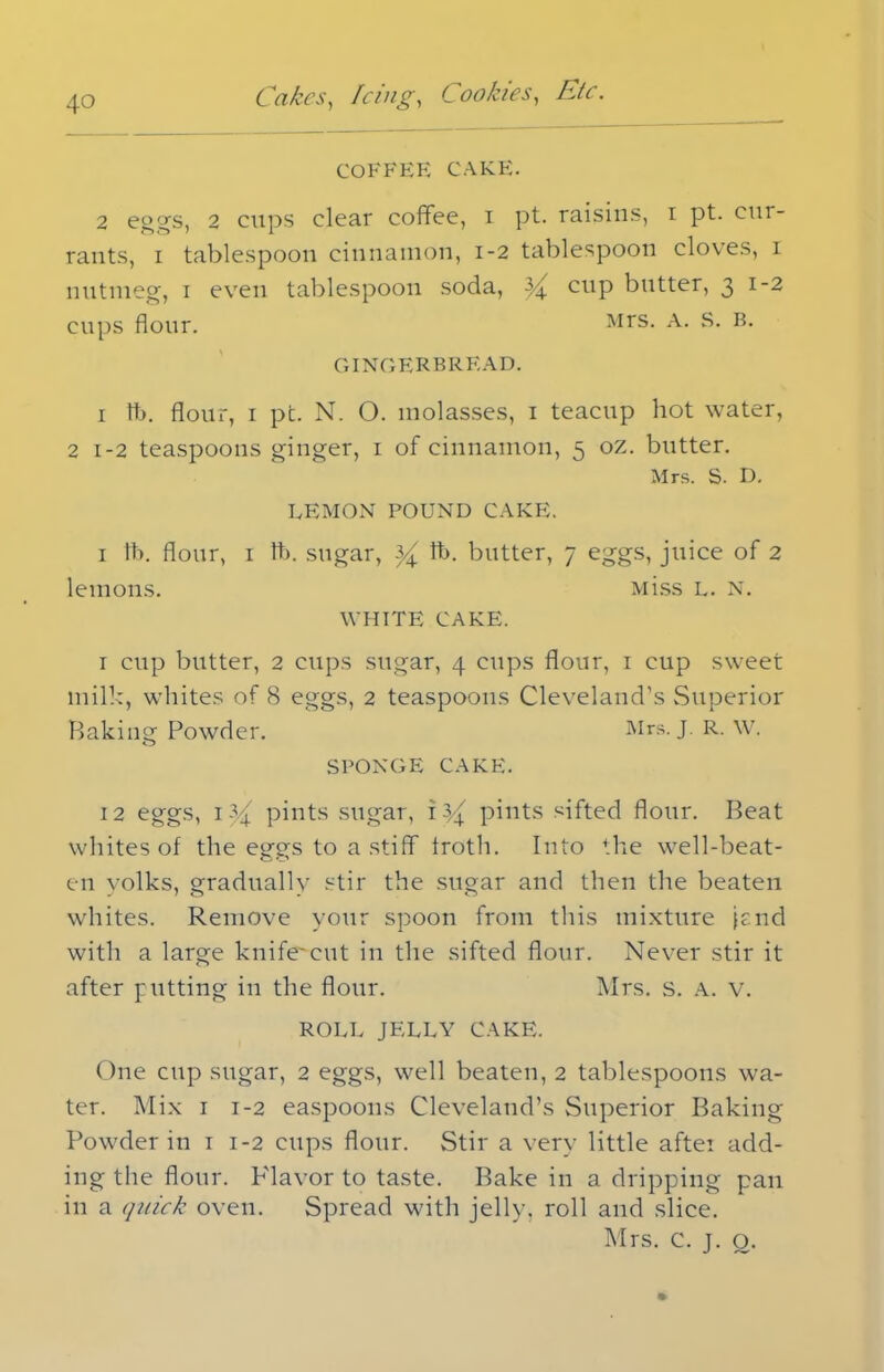 COFFEE CAKE. 2 eggs, 2 cups clear coffee, i pt. raisins, i pt. cur- rants, i tablespoon cinnamon, 1-2 tablespoon cloves, 1 nutmeg, 1 even tablespoon soda, ^ cup butter, 3 1-2 cups flour. Mrs- A- B- GINGERBREAD. i lb. flour, i pc. N. O. molasses, 1 teacup hot water, 2 1-2 teaspoons ginger, 1 of cinnamon, 5 oz. butter. Mrs. S. D. LEMON POUND CAKE. i lb. flour, i lb. sugar, ^ lb. butter, 7 eggs, juice of 2 lemons. Miss l. n. WHITE CAKE. I cup butter, 2 cups sugar, 4 cups flour, 1 cup sweet milk, whites of 8 eggs, 2 teaspoons Cleveland's Superior Baking Powder. Mrs. J. R. W. SPONGE CAKE. 12 eggs, 1 4/ pints sugar, \yx pints sifted flour. Beat whites of the eggs to a stiff froth. Into the well-beat- en yolks, gradually stir the sugar and then the beaten whites. Remove your spoon from this mixture ffnd with a large knife'cut in the sifted flour. Never stir it after putting in the flour. Mrs. s. A. v. ROLL JELLY CAKE. One cup sugar, 2 eggs, well beaten, 2 tablespoons wa- ter. Mix 1 1-2 easpoons Cleveland’s Superior Baking Powder in 1 1-2 cups flour. Stir a very little after add- ing the flour. P'lavor to taste. Bake in a dripping pan in a quick oven. Spread with jelly, roll and slice. Mrs. C. j. o.