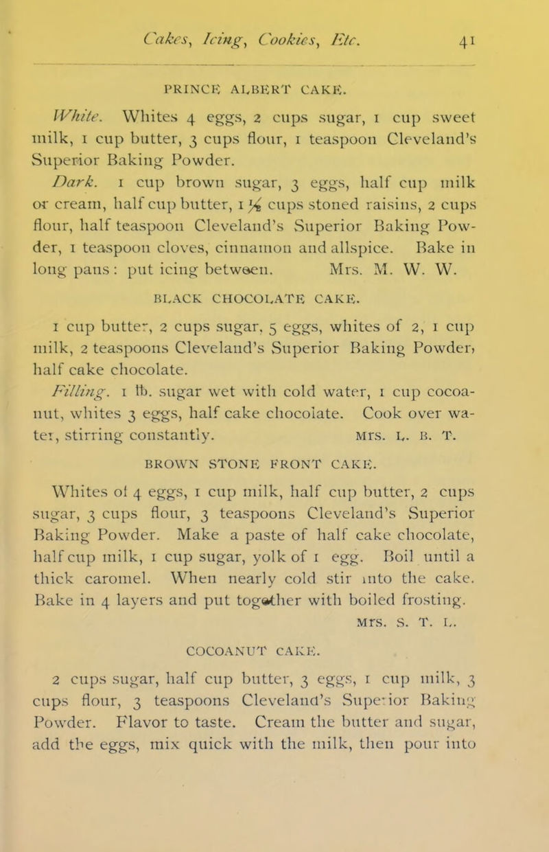 prince albert cake. White. Whites 4 eggs, 2 cups sugar, 1 cup sweet milk, 1 cup butter, 3 cups flour, 1 teaspoon Cleveland’s Superior Baking Powder. Dark. 1 cup brown sugar, 3 eggs, half cup milk or cream, half cup butter, 1 l/t cups stoned raisins, 2 cups flour, half teaspoon Cleveland’s Superior Baking Pow- der, 1 teaspoon cloves, cinnamon and allspice. Bake in long pans: put icing between. Mrs. M. W. W. BLACK CHOCOLATE CAKE. 1 cup butter, 2 cups sugar. 5 eggs, whites of 2, 1 cup milk, 2 teaspoons Cleveland’s .Superior Baking Powder, half cake chocolate. Filling. 1 lb. sugar wet with cold water, 1 cup cocoa- nut, whites 3 eggs, half cake chocolate. Cook over wa- ter, stirring constantly. Mrs. L. B. T. BROWN STONE FRONT CAKE. Whites ol 4 eggs, 1 cup milk, half cup butter, 2 cups sugar, 3 cups flour, 3 teaspoons Cleveland’s Superior Baking Powder. Make a paste of half cake chocolate, half cup milk, 1 cup sugar, yolk of 1 egg. Boil until a thick caromel. When nearlv cold stir into the cake. j Bake in 4 layers and put together with boiled frosting. Mrs. S. T. L. COCOANUT CAKE. 2 cups sugar, half cup butter, 3 eggs, 1 cup milk, 3 cups flour, 3 teaspoons Clevelancl’s Superior Baking Powder. Flavor to taste. Cream the butter and sugar, add the eggs, mix quick with the milk, then pour into