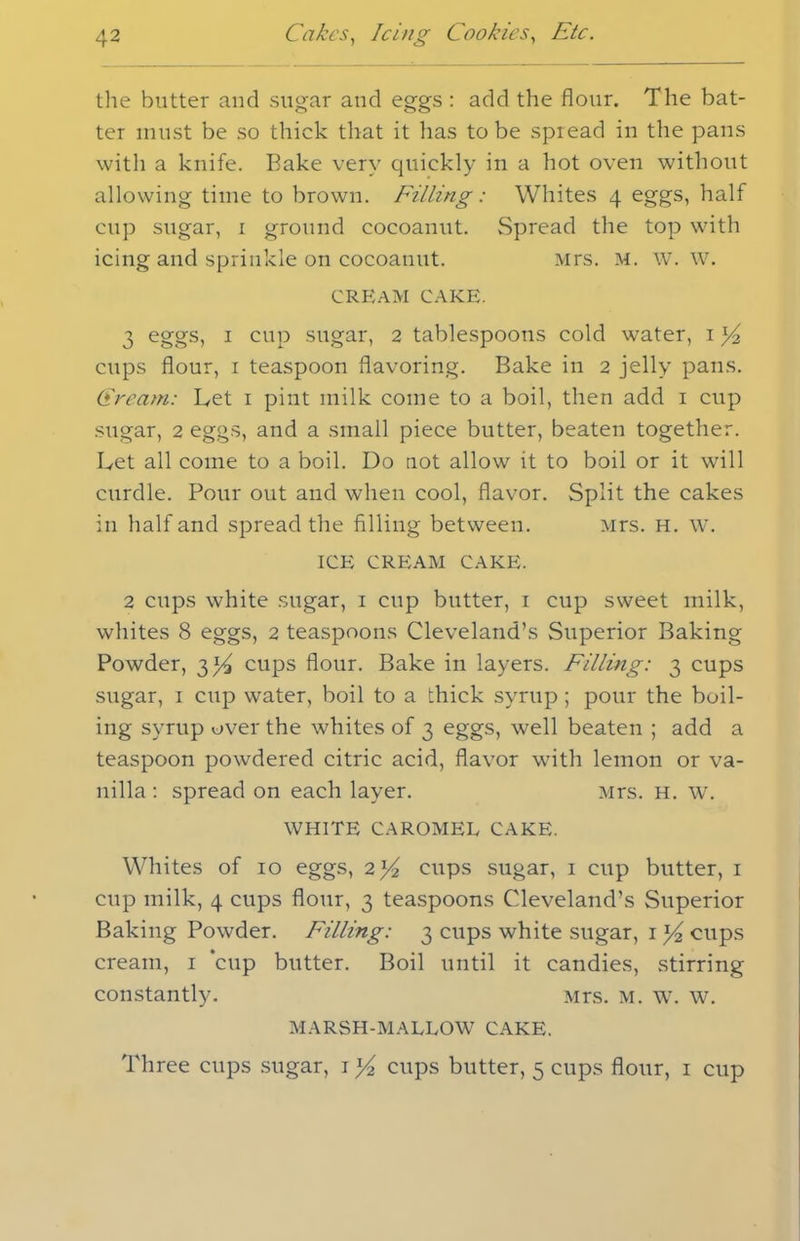 the butter and sugar and eggs : add the flour. The bat- ter must be so thick that it lias to be spread in the pans with a knife. Bake very quickly in a hot oven without allowing time to brown. Filling: Whites 4 eggs, half cup sugar, 1 ground cocoanut. Spread the top with icing and sprinkle on cocoanut. Mrs. m. w. w. CREAM CAKE. 3 eggs, 1 cup sugar, 2 tablespoons cold water, 1 ]/2 cups flour, 1 teaspoon flavoring. Bake in 2 jelly pans. Cream: Let 1 pint milk come to a boil, then add 1 cup sugar, 2 eggs, and a small piece butter, beaten together. Let all come to a boil. Do not allow it to boil or it will curdle. Pour out and when cool, flavor. Split the cakes in half and spread the filling between. Mrs. h. w. ICE CREAM CAKE. 2 cups white sugar, 1 cup butter, 1 cup sweet milk, whites 8 eggs, 2 teaspoons Cleveland’s Superior Baking Powder, 3^ cups flour. Bake in layers. Filling: 3 cups sugar, 1 cup water, boil to a thick syrup; pour the boil- ing syrup over the whites of 3 eggs, well beaten ; add a teaspoon powdered citric acid, flavor with lemon or va- nilla : spread on each layer. Mrs. h. w. WHITE CAROMEL CAKE. Whites of 10 eggs, 2x/2 cups sugar, 1 cup butter, 1 cup milk, 4 cups flour, 3 teaspoons Cleveland’s Superior Baking Powder. Filling: 3 cups white sugar, 1 x/2 cups cream, 1 ‘cup butter. Boil until it candies, stirring constantly. Mrs. m. w. w. MARSH-MALLOW CAKE. Three cups sugar, 1 x/2 cups butter, 5 cups flour, 1 cup