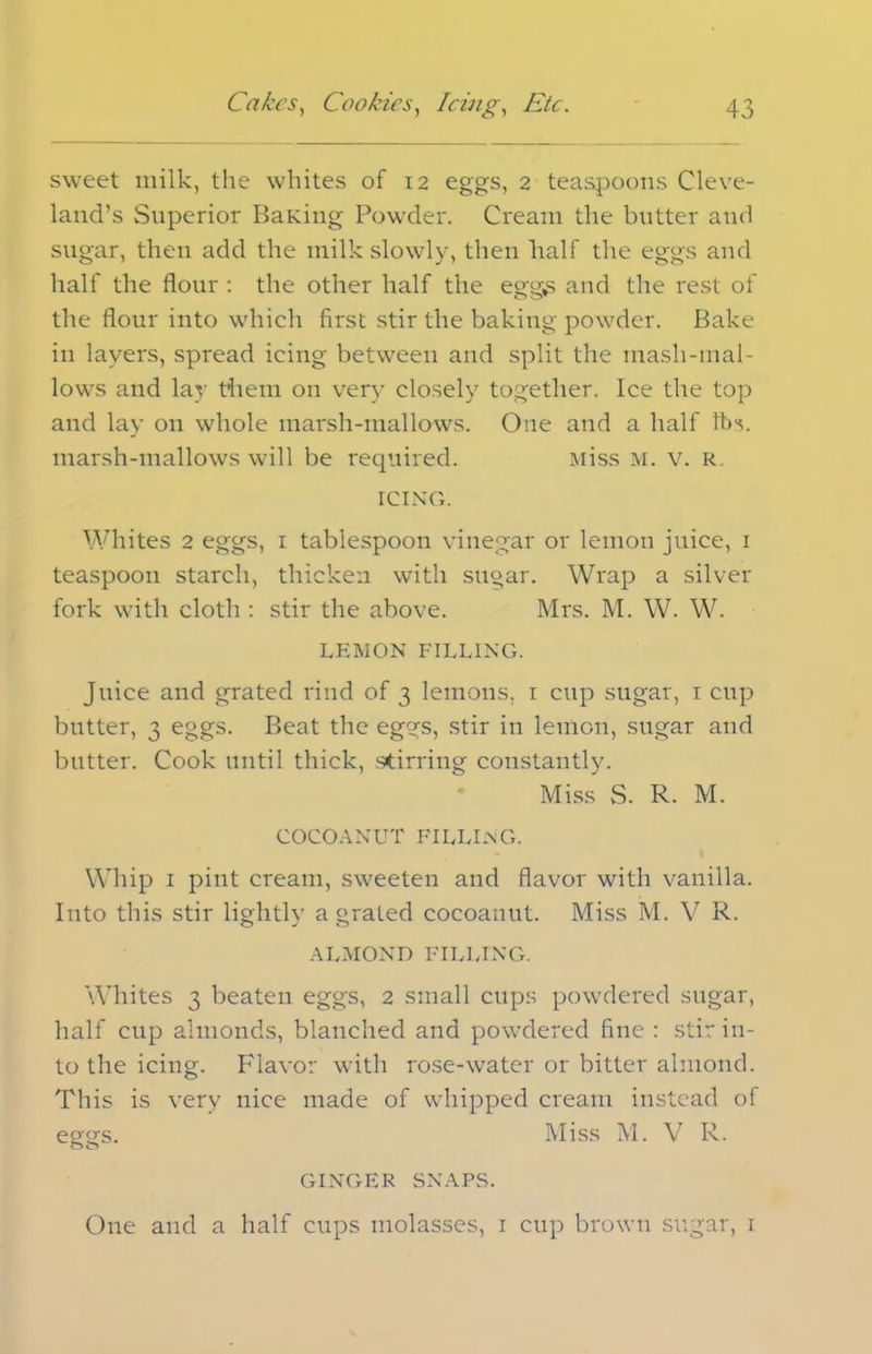 sweet milk, the whites of 12 eggs, 2 teaspoons Cleve- land’s Superior BaKing Powder. Cream the butter and sugar, then add the milk slowly, then lialf the eggs and half the flour : the other half the egg£ and the rest of the flour into which first stir the baking powder. Bake in layers, spread icing between and split the mash-mal- lows and lay tiiem on very closely together. Ice the top and lay on whole marsh-mallows. One and a half tbs. marsh-mallows will be required. Miss M. v. R. ICING. Whites 2 eggs, 1 tablespoon vinegar or lemon juice, 1 teaspoon starch, thicken with sugar. Wrap a silver fork with cloth : stir the above. Mrs. M. W. W. LEMON FILLING. Juice and grated rind of 3 lemons, r cup sugar, 1 cup butter, 3 eggs. Beat the eggs, stir in lemon, sugar and butter. Cook until thick, stirring constantly. Miss vS. R. M. COCOANUT FILLING. Whip 1 pint cream, sweeten and flavor with vanilla. Into this stir lightly a grated cocoanut. Miss M. V R. O J o ALMOND FILLING. Whites 3 beaten eggs, 2 small cups powdered sugar, half cup almonds, blanched and powdered fine : stir in- to the icing. Flavor with rose-water or bitter almond. This is very nice made of whipped cream instead of eggs. Miss M. V R. GINGER SNAPS. One and a half cups molasses, 1 cup brown sugar, 1