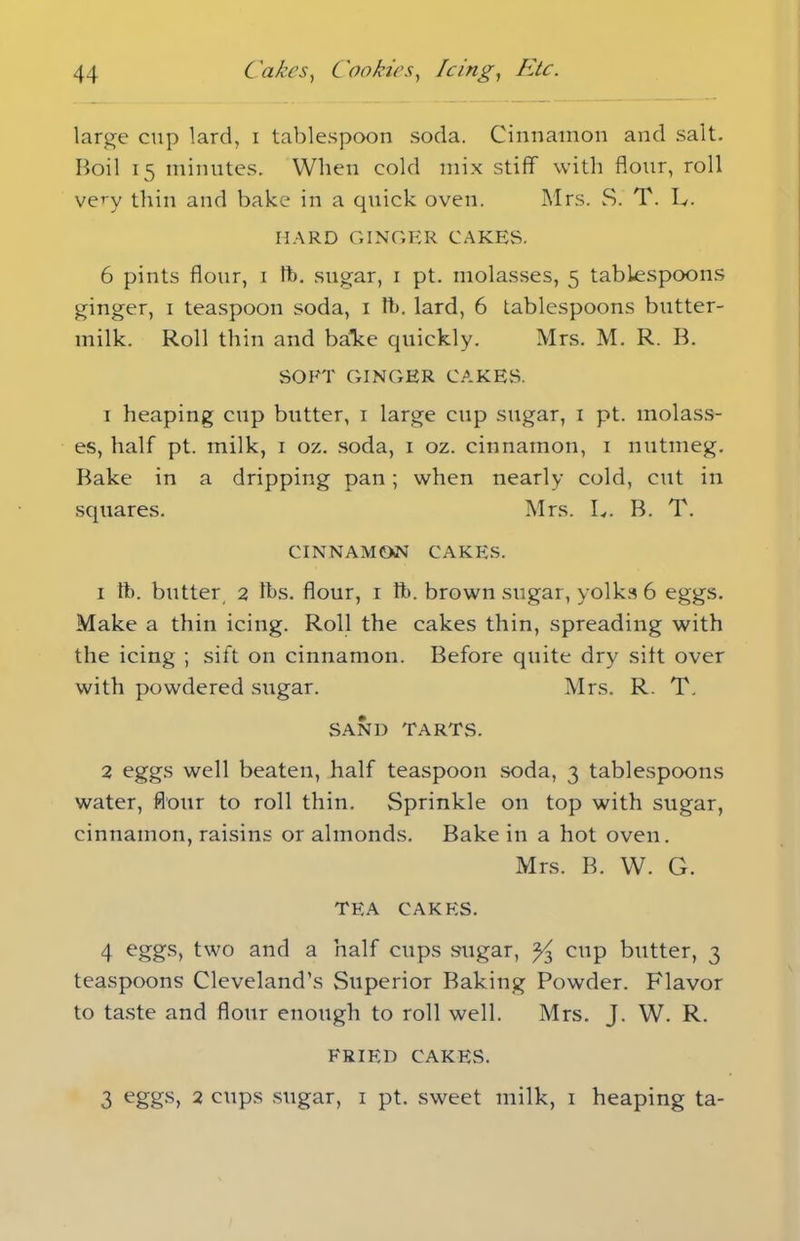 large cup lard, i tablespoon soda. Cinnamon and salt. Boil 15 minutes. When cold mix stiff with flour, roll very thin and bake in a quick oven. Mrs. S. T. L. HARD GINGER CAKES. 6 pints flour, 1 ft. sugar, 1 pt. molasses, 5 tablespoons ginger, 1 teaspoon soda, 1 lb. lard, 6 tablespoons butter- milk. Roll thin and bake quickly. Mrs. M. R. B. SOFT GINGER CAKES. i heaping cup butter, 1 large cup sugar, 1 pt. molass- es, half pt. milk, 1 oz. soda, 1 oz. cinnamon, 1 nutmeg. Bake in a dripping pan; when nearly cold, cut in squares. Mrs. L. B. T. CINNAMON CAKES. 1 lb. butter 2 lbs. flour, 1 ft. brown sugar, yolks 6 eggs. Make a thin icing. Roll the cakes thin, spreading with the icing ; sift on cinnamon. Before quite dry silt over with powdered sugar. Mrs. R. T. SAND TARTS. 2 eggs well beaten, half teaspoon soda, 3 tablespoons water, flour to roll thin. Sprinkle on top with sugar, cinnamon, raisins or almonds. Bake in a hot oven. Mrs. B. W. G. TEA CAKES. 4 eggs, two a naff cups sugar, % cup butter, 3 teaspoons Cleveland's Superior Baking Powder. Flavor to taste and flour enough to roll well. Mrs. J. W. R. FRIED CAKES. 3 eggs, 2 cups sugar, 1 pt. sweet milk, 1 heaping ta-