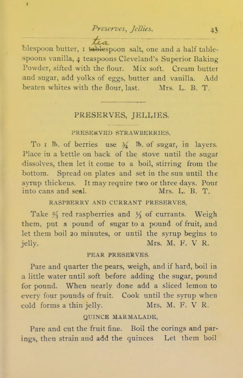 f Preserves, Jellies. 45 blespoon butter, 1 tablespoon salt, one and a half table- -spoons vanilla, 4 teaspoons Cleveland’s Superior Baking Powder, sifted with the flour. Mix soft. Cream butter •and sugar, add yolks of eggs, butter and vanilla. Add beaten whites with the flour, last. Mrs. L. B. T. PRESERVES, JELLIES. PRESERVED STRAWBERRIES, To 1 ft), of berries use ^ ft. of sugar, in layers. Place in a kettle on back of the stove until the sugar dissolves, then let it come to a boil, stirring from the bottom. Spread on plates and set in the sun until the syrup thickens. It may require two or three days. Pour into cans and seal. Mrs. L. B. T, RASPBERRY AND CURRANT PRESERVES, Take red raspberries and ^ of currants. Weigh them, put a pound of sugar to a pound of fruit, and let them boil 20 minutes, or until the syrup begins to jelly. Mrs, M. F. V R. PEAR PRESERVES. Pare and quarter the pears, weigh, and if hard, boil in a little water until soft before adding the sugar, pound for pound. When nearly done add a sliced lemon to every four pounds of fruit. Cook until the syrup when cold forms a thin jelly. Mrs, M. F. V R. QUINCE MARMALADE, Pare and cut the fruit fine. Boil the corings and par- ings, then strain and add the quinces Let them boil