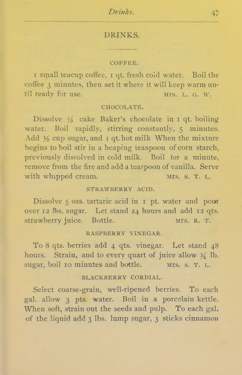 Drinks. 4/ DRINKS. COFFEE. i small teacup coffee, i qt. fresh cold water. Boil the coffee 3 minutes, then set it where it will keep warm un- til ready for use. Mrs. L. G. w. CHOCOLATE. Dissolve y2 cake Baker’s chocolate in 1 qt. boiling ■water. Boil rapidly, stirring constantly, 5 minutes. Add *4 cup sugar, and 1 qt.hot milk When the mixture begins to boil stir in a heaping teaspoon of corn starch, previously dissolved in cold milk. Boil tor a minute, remove from the fire and add a teaspoon of vanilla. Serve with whipped cream. Mrs. s. T. l. strawberry acid. Dissolve 5 ozs. tartaric acid in 1 pt. water and pour over 12 lbs, sugar. Let stand 24 hours and add 12 qts. strawberry juice. Bottle. Mfs. R. T. RASPBERRY VINEGAR. To 8 qts. berries add 4 qts. vinegar. Let stand 48 hours. Strain, and to every quart of juice allow ^ lb. sugar, boil 10 minutes and bottle. Mrs. s. T. l. BLACKBERRY CORDIAL. Select coarse-grain, well-ripened berries. To each gal. allow 3 pts. water. Boil in a porcelain kettle. When soft, strain out the seeds and pulp. To each gaL of the liquid add 3 lbs. lump sugar, 3 sticks cinnamon
