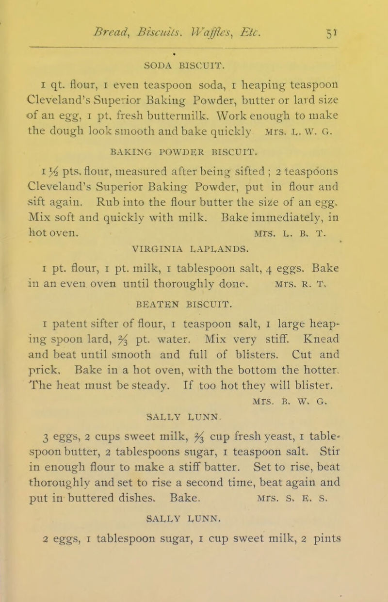 SODA BISCUIT. i qt. flour, i even teaspoon soda, i heaping teaspoon Cleveland’s Superior Baking Powder, butter or lard size of an egg, i pt, fresh buttermilk. Work enough to make the dough look smooth and bake quickly Mrs. u. w. G. BAKING POWDER BISCUIT. i % pts. flour, measured after being sifted ; 2 teaspoons Cleveland’s Superior Baking Powder, put in flour and sift again. Rub into the flour butter the size of an egg. Mix soft and quickly with milk. Bake immediately, in hot oven. Mrs. l. b. T. VIRGINIA LAPLANDS. i pt. flour, i pt. milk, 1 tablespoon salt, 4 eggs. Bake in an even oven until thoroughly done. Mrs. R. T. o J BEATEN BISCUIT. 1 patent sifter of flour, 1 teaspoon salt, 1 large heap- ing spoon lard, ^ pt. water. Mix very stiff. Knead and beat until smooth and full of blisters. Cut and prick. Bake in a hot oven, with the bottom the hotter. The heat must be steady. If too hot they will blister. Mrs. b. w. G. SALLY LUNN. 3 eggs, 2 cups sweet milk, ^ cup fresh yeast, 1 table- spoon butter, 2 tablespoons sugar, 1 teaspoon salt. Stir in enough flour to make a stiff batter. Set to rise, beat thoroughly and set to rise a second time, beat again and put in buttered dishes. Bake. Mrs. s. E. S. SALLY LUNN. 2 eggs, i tablespoon sugar, 1 cup sweet milk, 2 pints