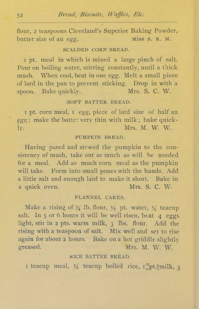 flour, 2 teaspoons Cleveland’s Superior Baking Powder, butter size of an egg. Miss s. R. M. SCALDED CORN BREAD. i pt. meal in which is mixed a large pinch of salt. Pour on boiling water, stirring constantly, until a thick mush. When cool, beat in one egg. Melt a small piece of lard in the pan to prevent sticking. Drop in with a spoon. Bake quickly. Mrs. S, C. W. SOFT BATTER BREAD. i pt. corn meal, r egg, piece of lard size of half an £gg ; make the batter very thin with milk ; bake quick- ly. Mrs. M. W. W. PUMPKIN BREAD. Having pared and stewed the pumpkin to the con- sistency of mush, take out as much as will be needed for a meal. Add as much corn meal as the pumpkin will take. P'orm into small pones with the hands. Add a little salt and enough lard to make it short. Bake in a quick oven. Mrs. S. C. W. FLANNEL CAKES. Make a rising of ^ lb. flour, y pt. water, % teacup salt. In 5 or 6 hours it will be well risen, beat 4 eggs light, stir in 2 pts. warm milk, 3 lbs. flour. Add the rising with a teaspoon of salt. Mix well and set to rise again for about 2 hours. Bake on a hot griddle slightly greased. Mrs. M. W. W. RICE BATTER BREAD. i teacup meal, y2 teacup boiled rice, if’pt.Sinilk, 3
